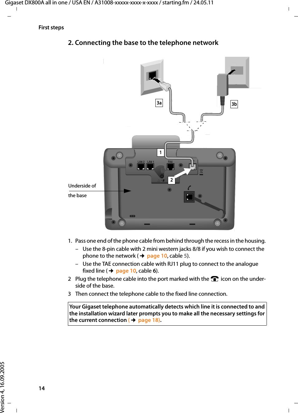 14First stepsGigaset DX800A all in one / USA EN / A31008-xxxxx-xxxx-x-xxxx / starting.fm / 24.05.11Version 4, 16.09.20052. Connecting the base to the telephone network 1. Pass one end of the phone cable from behind through the recess in the housing. – Use the 8-pin cable with 2 mini western jacks 8/8 if you wish to connect the phone to the network (¢page 10, cable 5). – Use the TAE connection cable with RJ11 plug to connect to the analogue fixed line (¢page 10, cable 6). 2 Plug the telephone cable into the port marked with the ] icon on the under-side of the base. 3 Then connect the telephone cable to the fixed line connection. 3b21Underside of the base3aYour Gigaset telephone automatically detects which line it is connected to and the installation wizard later prompts you to make all the necessary settings for the current connection (¢page 18).