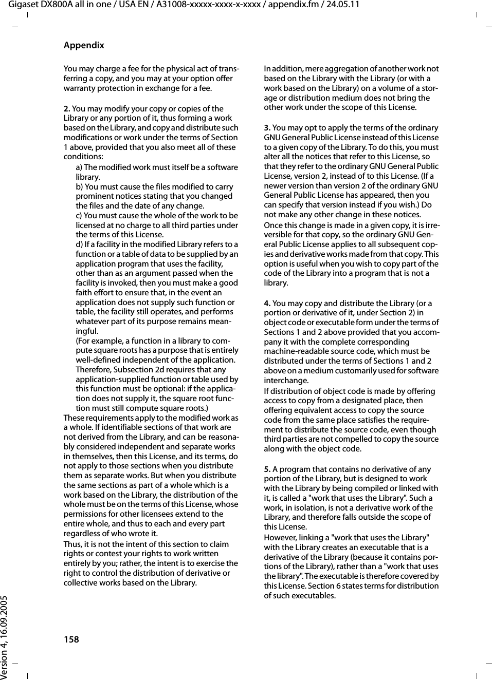 158AppendixGigaset DX800A all in one / USA EN / A31008-xxxxx-xxxx-x-xxxx / appendix.fm / 24.05.11Version 4, 16.09.2005You may charge a fee for the physical act of trans-ferring a copy, and you may at your option offer warranty protection in exchange for a fee. 2. You may modify your copy or copies of the Library or any portion of it, thus forming a work based on the Library, and copy and distribute such modifications or work under the terms of Section 1 above, provided that you also meet all of these conditions: a) The modified work must itself be a software library. b) You must cause the files modified to carry prominent notices stating that you changed the files and the date of any change. c) You must cause the whole of the work to be licensed at no charge to all third parties under the terms of this License. d) If a facility in the modified Library refers to a function or a table of data to be supplied by an application program that uses the facility, other than as an argument passed when the facility is invoked, then you must make a good faith effort to ensure that, in the event an application does not supply such function or table, the facility still operates, and performs whatever part of its purpose remains mean-ingful. (For example, a function in a library to com-pute square roots has a purpose that is entirely well-defined independent of the application. Therefore, Subsection 2d requires that any application-supplied function or table used by this function must be optional: if the applica-tion does not supply it, the square root func-tion must still compute square roots.) These requirements apply to the modified work as a whole. If identifiable sections of that work are not derived from the Library, and can be reasona-bly considered independent and separate works in themselves, then this License, and its terms, do not apply to those sections when you distribute them as separate works. But when you distribute the same sections as part of a whole which is a work based on the Library, the distribution of the whole must be on the terms of this License, whose permissions for other licensees extend to the entire whole, and thus to each and every part regardless of who wrote it.Thus, it is not the intent of this section to claim rights or contest your rights to work written entirely by you; rather, the intent is to exercise the right to control the distribution of derivative or collective works based on the Library. In addition, mere aggregation of another work not based on the Library with the Library (or with a work based on the Library) on a volume of a stor-age or distribution medium does not bring the other work under the scope of this License. 3. You may opt to apply the terms of the ordinary GNU General Public License instead of this License to a given copy of the Library. To do this, you must alter all the notices that refer to this License, so that they refer to the ordinary GNU General Public License, version 2, instead of to this License. (If a newer version than version 2 of the ordinary GNU General Public License has appeared, then you can specify that version instead if you wish.) Do not make any other change in these notices. Once this change is made in a given copy, it is irre-versible for that copy, so the ordinary GNU Gen-eral Public License applies to all subsequent cop-ies and derivative works made from that copy. This option is useful when you wish to copy part of the code of the Library into a program that is not a library. 4. You may copy and distribute the Library (or a portion or derivative of it, under Section 2) in object code or executable form under the terms of Sections 1 and 2 above provided that you accom-pany it with the complete corresponding machine-readable source code, which must be distributed under the terms of Sections 1 and 2 above on a medium customarily used for software interchange. If distribution of object code is made by offering access to copy from a designated place, then offering equivalent access to copy the source code from the same place satisfies the require-ment to distribute the source code, even though third parties are not compelled to copy the source along with the object code. 5. A program that contains no derivative of any portion of the Library, but is designed to work with the Library by being compiled or linked with it, is called a &quot;work that uses the Library&quot;. Such a work, in isolation, is not a derivative work of the Library, and therefore falls outside the scope of this License. However, linking a &quot;work that uses the Library&quot; with the Library creates an executable that is a derivative of the Library (because it contains por-tions of the Library), rather than a &quot;work that uses the library&quot;. The executable is therefore covered by this License. Section 6 states terms for distribution of such executables.