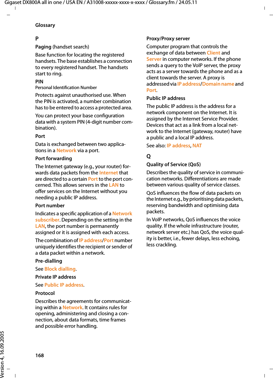 168GlossaryGigaset DX800A all in one / USA EN / A31008-xxxxx-xxxx-x-xxxx / Glossary.fm / 24.05.11Version 4, 16.09.2005PPaging (handset search)Base function for locating the registered handsets. The base establishes a connection to every registered handset. The handsets start to ring. PIN Personal Identification NumberProtects against unauthorised use. When the PIN is activated, a number combination has to be entered to access a protected area. You can protect your base configuration data with a system PIN (4-digit number com-bination).PortData is exchanged between two applica-tions in a Network via a port. Port forwardingThe Internet gateway (e.g., your router) for-wards data packets from the Internet that are directed to a certain Port to the port con-cerned. This allows servers in the LAN to offer services on the Internet without you needing a public IP address.Port numberIndicates a specific application of a Network subscriber. Depending on the setting in the LAN, the port number is permanently assigned or it is assigned with each access.The combination of IP address/Port number uniquely identifies the recipient or sender of a data packet within a network. Pre-dialling See Block dialling.Private IP addressSee Public IP address.ProtocolDescribes the agreements for communicat-ing within a Network. It contains rules for opening, administering and closing a con-nection, about data formats, time frames and possible error handling.Proxy/Proxy serverComputer program that controls the exchange of data between Client and Server in computer networks. If the phone sends a query to the VoIP server, the proxy acts as a server towards the phone and as a client towards the server. A proxy is addressed via IP address/Domain name and Port. Public IP addressThe public IP address is the address for a network component on the Internet. It is assigned by the Internet Service Provider. Devices that act as a link from a local net-work to the Internet (gateway, router) have a public and a local IP address.See also: IP address, NAT QQuality of Service (QoS)Describes the quality of service in communi-cation networks. Differentiations are made between various quality of service classes. QoS influences the flow of data packets on the Internet e.g., by prioritising data packets, reserving bandwidth and optimising data packets. In VoIP networks, QoS influences the voice quality. If the whole infrastructure (router, network server etc.) has QoS, the voice qual-ity is better, i.e., fewer delays, less echoing, less crackling. 
