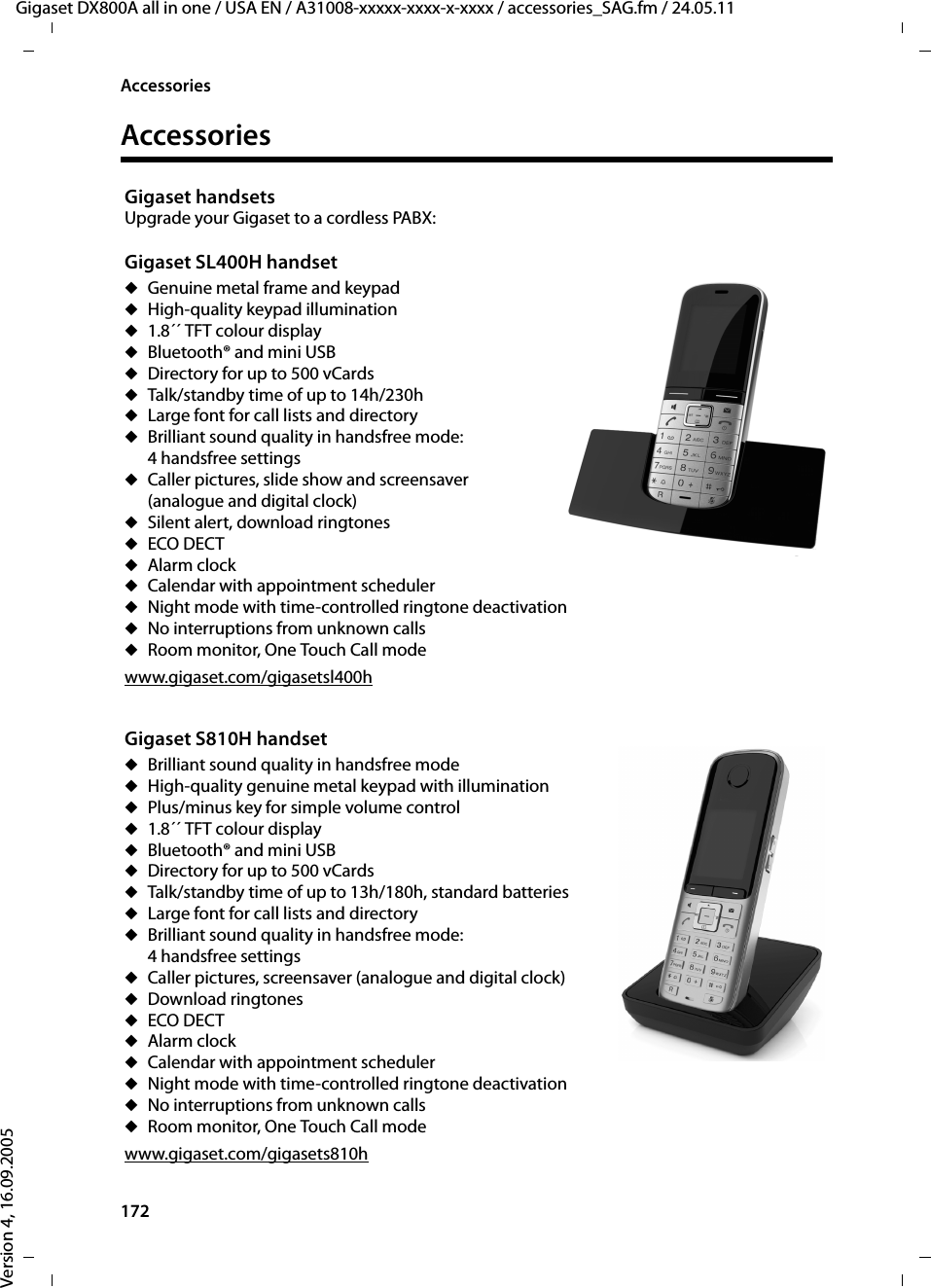 172AccessoriesGigaset DX800A all in one / USA EN / A31008-xxxxx-xxxx-x-xxxx / accessories_SAG.fm / 24.05.11Version 4, 16.09.2005AccessoriesGigaset handsetsUpgrade your Gigaset to a cordless PABX:Gigaset SL400H handsetuGenuine metal frame and keypaduHigh-quality keypad illuminationu1.8´´ TFT colour displayuBluetooth® and mini USBuDirectory for up to 500 vCardsuTalk/standby time of up to 14h/230huLarge font for call lists and directoryuBrilliant sound quality in handsfree mode: 4 handsfree settingsuCaller pictures, slide show and screensaver (analogue and digital clock)uSilent alert, download ringtonesuECO DECTuAlarm clockuCalendar with appointment scheduleruNight mode with time-controlled ringtone deactivationuNo interruptions from unknown callsuRoom monitor, One Touch Call modewww.gigaset.com/gigasetsl400hGigaset S810H handsetuBrilliant sound quality in handsfree modeuHigh-quality genuine metal keypad with illuminationuPlus/minus key for simple volume controlu1.8´´ TFT colour displayuBluetooth® and mini USBuDirectory for up to 500 vCardsuTalk/standby time of up to 13h/180h, standard batteriesuLarge font for call lists and directoryuBrilliant sound quality in handsfree mode: 4 handsfree settingsuCaller pictures, screensaver (analogue and digital clock)uDownload ringtonesuECO DECTuAlarm clockuCalendar with appointment scheduleruNight mode with time-controlled ringtone deactivationuNo interruptions from unknown callsuRoom monitor, One Touch Call modewww.gigaset.com/gigasets810h