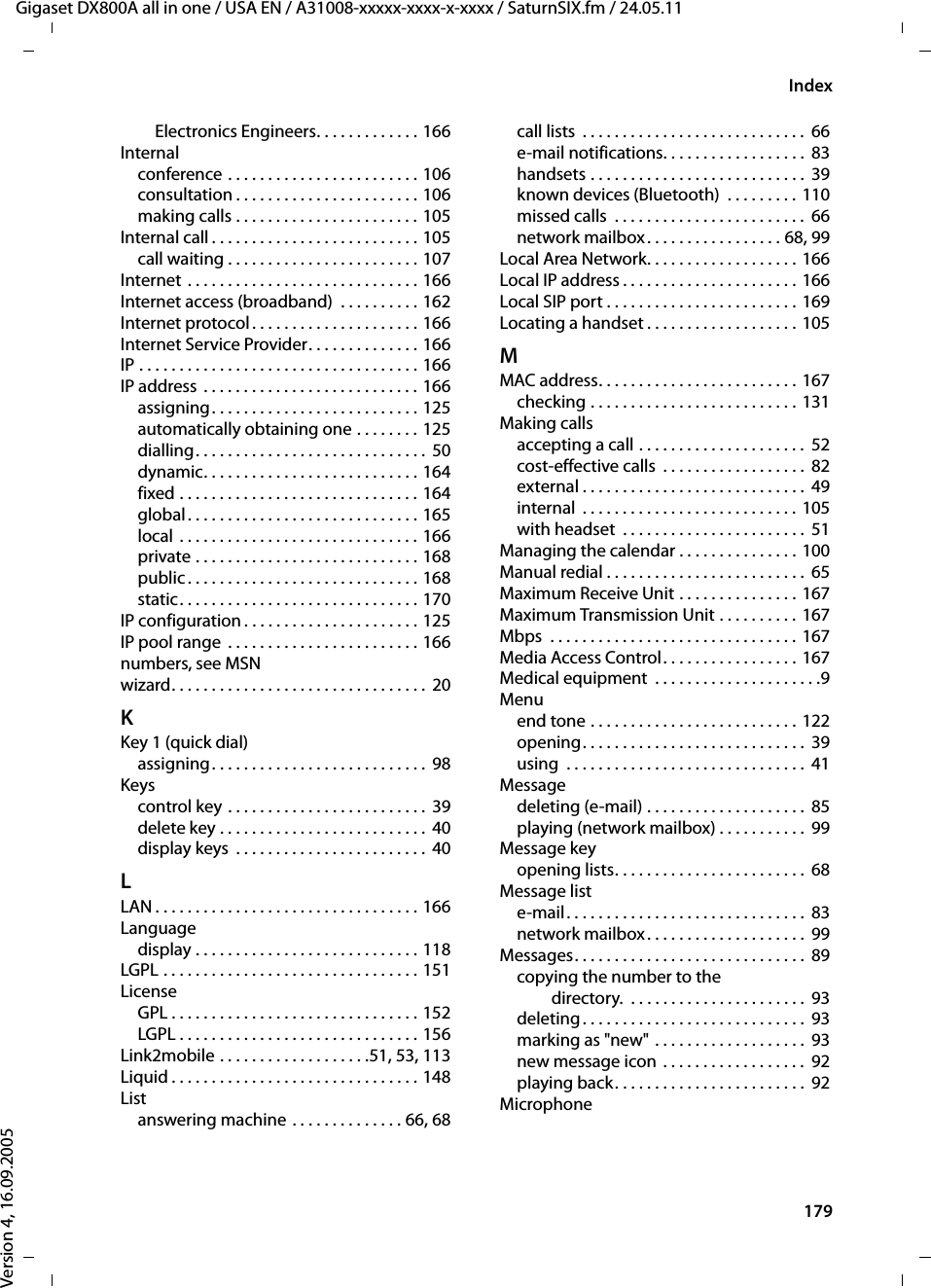 179IndexGigaset DX800A all in one / USA EN / A31008-xxxxx-xxxx-x-xxxx / SaturnSIX.fm / 24.05.11Version 4, 16.09.2005Electronics Engineers. . . . . . . . . . . . . 166Internalconference . . . . . . . . . . . . . . . . . . . . . . . . 106consultation . . . . . . . . . . . . . . . . . . . . . . . 106making calls . . . . . . . . . . . . . . . . . . . . . . . 105Internal call . . . . . . . . . . . . . . . . . . . . . . . . . . 105call waiting . . . . . . . . . . . . . . . . . . . . . . . . 107Internet . . . . . . . . . . . . . . . . . . . . . . . . . . . . . 166Internet access (broadband)  . . . . . . . . . . 162Internet protocol . . . . . . . . . . . . . . . . . . . . . 166Internet Service Provider. . . . . . . . . . . . . . 166IP . . . . . . . . . . . . . . . . . . . . . . . . . . . . . . . . . . . 166IP address . . . . . . . . . . . . . . . . . . . . . . . . . . . 166assigning. . . . . . . . . . . . . . . . . . . . . . . . . . 125automatically obtaining one . . . . . . . . 125dialling. . . . . . . . . . . . . . . . . . . . . . . . . . . . .  50dynamic. . . . . . . . . . . . . . . . . . . . . . . . . . . 164fixed . . . . . . . . . . . . . . . . . . . . . . . . . . . . . . 164global. . . . . . . . . . . . . . . . . . . . . . . . . . . . . 165local . . . . . . . . . . . . . . . . . . . . . . . . . . . . . . 166private . . . . . . . . . . . . . . . . . . . . . . . . . . . . 168public . . . . . . . . . . . . . . . . . . . . . . . . . . . . . 168static. . . . . . . . . . . . . . . . . . . . . . . . . . . . . . 170IP configuration . . . . . . . . . . . . . . . . . . . . . . 125IP pool range  . . . . . . . . . . . . . . . . . . . . . . . . 166numbers, see MSNwizard. . . . . . . . . . . . . . . . . . . . . . . . . . . . . . . . 20KKey 1 (quick dial)assigning. . . . . . . . . . . . . . . . . . . . . . . . . . . 98Keyscontrol key . . . . . . . . . . . . . . . . . . . . . . . . .  39delete key . . . . . . . . . . . . . . . . . . . . . . . . . .  40display keys  . . . . . . . . . . . . . . . . . . . . . . . .  40LLAN . . . . . . . . . . . . . . . . . . . . . . . . . . . . . . . . . 166Languagedisplay . . . . . . . . . . . . . . . . . . . . . . . . . . . . 118LGPL . . . . . . . . . . . . . . . . . . . . . . . . . . . . . . . . 151LicenseGPL . . . . . . . . . . . . . . . . . . . . . . . . . . . . . . . 152LGPL . . . . . . . . . . . . . . . . . . . . . . . . . . . . . . 156Link2mobile . . . . . . . . . . . . . . . . . . .51, 53, 113Liquid . . . . . . . . . . . . . . . . . . . . . . . . . . . . . . . 148Listanswering machine . . . . . . . . . . . . . . 66, 68call lists  . . . . . . . . . . . . . . . . . . . . . . . . . . . .  66e-mail notifications. . . . . . . . . . . . . . . . . .  83handsets . . . . . . . . . . . . . . . . . . . . . . . . . . .  39known devices (Bluetooth)  . . . . . . . . . 110missed calls  . . . . . . . . . . . . . . . . . . . . . . . .  66network mailbox. . . . . . . . . . . . . . . . . 68, 99Local Area Network. . . . . . . . . . . . . . . . . . . 166Local IP address . . . . . . . . . . . . . . . . . . . . . . 166Local SIP port . . . . . . . . . . . . . . . . . . . . . . . . 169Locating a handset . . . . . . . . . . . . . . . . . . . 105MMAC address. . . . . . . . . . . . . . . . . . . . . . . . . 167checking . . . . . . . . . . . . . . . . . . . . . . . . . . 131Making callsaccepting a call . . . . . . . . . . . . . . . . . . . . .  52cost-effective calls  . . . . . . . . . . . . . . . . . .  82external . . . . . . . . . . . . . . . . . . . . . . . . . . . .  49internal  . . . . . . . . . . . . . . . . . . . . . . . . . . . 105with headset  . . . . . . . . . . . . . . . . . . . . . . .  51Managing the calendar . . . . . . . . . . . . . . . 100Manual redial . . . . . . . . . . . . . . . . . . . . . . . . .  65Maximum Receive Unit . . . . . . . . . . . . . . . 167Maximum Transmission Unit . . . . . . . . . . 167Mbps  . . . . . . . . . . . . . . . . . . . . . . . . . . . . . . . 167Media Access Control. . . . . . . . . . . . . . . . . 167Medical equipment  . . . . . . . . . . . . . . . . . . . . .9Menuend tone . . . . . . . . . . . . . . . . . . . . . . . . . . 122opening. . . . . . . . . . . . . . . . . . . . . . . . . . . .  39using  . . . . . . . . . . . . . . . . . . . . . . . . . . . . . .  41Messagedeleting (e-mail) . . . . . . . . . . . . . . . . . . . .  85playing (network mailbox) . . . . . . . . . . .  99Message keyopening lists. . . . . . . . . . . . . . . . . . . . . . . .  68Message liste-mail. . . . . . . . . . . . . . . . . . . . . . . . . . . . . .  83network mailbox. . . . . . . . . . . . . . . . . . . .  99Messages. . . . . . . . . . . . . . . . . . . . . . . . . . . . .  89copying the number to the directory.  . . . . . . . . . . . . . . . . . . . . . .  93deleting. . . . . . . . . . . . . . . . . . . . . . . . . . . .  93marking as &quot;new&quot; . . . . . . . . . . . . . . . . . . .  93new message icon . . . . . . . . . . . . . . . . . .  92playing back. . . . . . . . . . . . . . . . . . . . . . . .  92Microphone