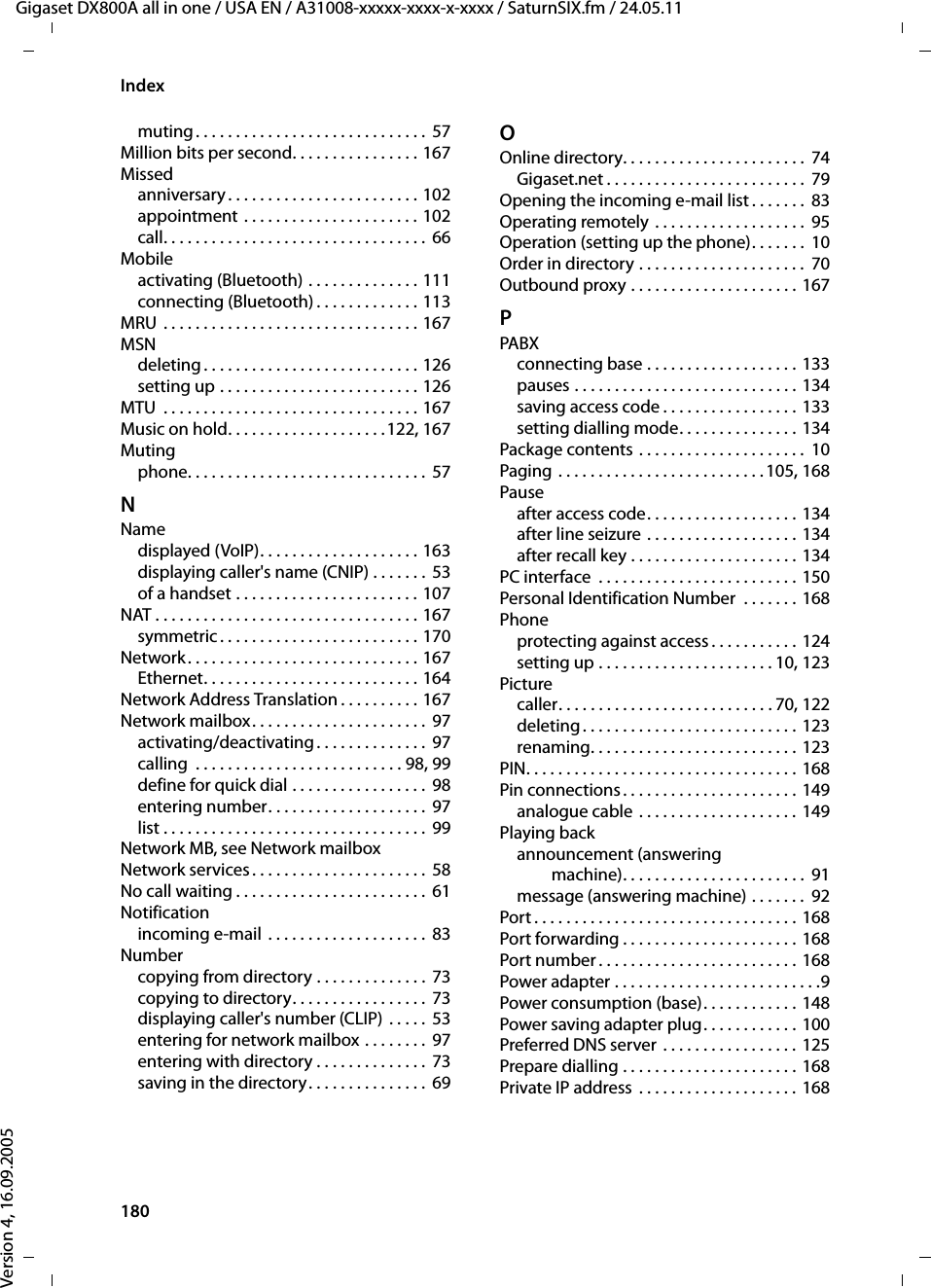 180IndexGigaset DX800A all in one / USA EN / A31008-xxxxx-xxxx-x-xxxx / SaturnSIX.fm / 24.05.11Version 4, 16.09.2005muting. . . . . . . . . . . . . . . . . . . . . . . . . . . . . 57Million bits per second. . . . . . . . . . . . . . . . 167Missedanniversary . . . . . . . . . . . . . . . . . . . . . . . . 102appointment . . . . . . . . . . . . . . . . . . . . . . 102call. . . . . . . . . . . . . . . . . . . . . . . . . . . . . . . . . 66Mobileactivating (Bluetooth) . . . . . . . . . . . . . . 111connecting (Bluetooth) . . . . . . . . . . . . . 113MRU  . . . . . . . . . . . . . . . . . . . . . . . . . . . . . . . . 167MSNdeleting . . . . . . . . . . . . . . . . . . . . . . . . . . . 126setting up . . . . . . . . . . . . . . . . . . . . . . . . . 126MTU  . . . . . . . . . . . . . . . . . . . . . . . . . . . . . . . . 167Music on hold. . . . . . . . . . . . . . . . . . . .122, 167Mutingphone. . . . . . . . . . . . . . . . . . . . . . . . . . . . . .  57NNamedisplayed (VoIP). . . . . . . . . . . . . . . . . . . . 163displaying caller&apos;s name (CNIP) . . . . . . . 53of a handset . . . . . . . . . . . . . . . . . . . . . . . 107NAT . . . . . . . . . . . . . . . . . . . . . . . . . . . . . . . . . 167symmetric . . . . . . . . . . . . . . . . . . . . . . . . . 170Network. . . . . . . . . . . . . . . . . . . . . . . . . . . . . 167Ethernet. . . . . . . . . . . . . . . . . . . . . . . . . . . 164Network Address Translation . . . . . . . . . . 167Network mailbox. . . . . . . . . . . . . . . . . . . . . . 97activating/deactivating . . . . . . . . . . . . . .  97calling  . . . . . . . . . . . . . . . . . . . . . . . . . . 98, 99define for quick dial . . . . . . . . . . . . . . . . . 98entering number. . . . . . . . . . . . . . . . . . . .  97list . . . . . . . . . . . . . . . . . . . . . . . . . . . . . . . . .  99Network MB, see Network mailboxNetwork services . . . . . . . . . . . . . . . . . . . . . .  58No call waiting . . . . . . . . . . . . . . . . . . . . . . . .  61Notificationincoming e-mail  . . . . . . . . . . . . . . . . . . . .  83Numbercopying from directory . . . . . . . . . . . . . . 73copying to directory. . . . . . . . . . . . . . . . . 73displaying caller&apos;s number (CLIP) . . . . . 53entering for network mailbox . . . . . . . .  97entering with directory . . . . . . . . . . . . . .  73saving in the directory. . . . . . . . . . . . . . . 69OOnline directory. . . . . . . . . . . . . . . . . . . . . . .  74Gigaset.net . . . . . . . . . . . . . . . . . . . . . . . . .  79Opening the incoming e-mail list . . . . . . .  83Operating remotely . . . . . . . . . . . . . . . . . . .  95Operation (setting up the phone). . . . . . .  10Order in directory . . . . . . . . . . . . . . . . . . . . .  70Outbound proxy . . . . . . . . . . . . . . . . . . . . . 167PPABXconnecting base . . . . . . . . . . . . . . . . . . . 133pauses . . . . . . . . . . . . . . . . . . . . . . . . . . . . 134saving access code . . . . . . . . . . . . . . . . . 133setting dialling mode. . . . . . . . . . . . . . . 134Package contents . . . . . . . . . . . . . . . . . . . . .  10Paging  . . . . . . . . . . . . . . . . . . . . . . . . . .105, 168Pauseafter access code. . . . . . . . . . . . . . . . . . . 134after line seizure . . . . . . . . . . . . . . . . . . . 134after recall key . . . . . . . . . . . . . . . . . . . . . 134PC interface  . . . . . . . . . . . . . . . . . . . . . . . . . 150Personal Identification Number  . . . . . . . 168Phoneprotecting against access . . . . . . . . . . . 124setting up . . . . . . . . . . . . . . . . . . . . . . 10, 123Picturecaller. . . . . . . . . . . . . . . . . . . . . . . . . . . 70, 122deleting. . . . . . . . . . . . . . . . . . . . . . . . . . . 123renaming. . . . . . . . . . . . . . . . . . . . . . . . . . 123PIN. . . . . . . . . . . . . . . . . . . . . . . . . . . . . . . . . . 168Pin connections. . . . . . . . . . . . . . . . . . . . . . 149analogue cable . . . . . . . . . . . . . . . . . . . . 149Playing backannouncement (answering machine). . . . . . . . . . . . . . . . . . . . . . .  91message (answering machine) . . . . . . .  92Port . . . . . . . . . . . . . . . . . . . . . . . . . . . . . . . . . 168Port forwarding . . . . . . . . . . . . . . . . . . . . . . 168Port number . . . . . . . . . . . . . . . . . . . . . . . . . 168Power adapter . . . . . . . . . . . . . . . . . . . . . . . . . .9Power consumption (base). . . . . . . . . . . . 148Power saving adapter plug. . . . . . . . . . . . 100Preferred DNS server  . . . . . . . . . . . . . . . . . 125Prepare dialling . . . . . . . . . . . . . . . . . . . . . . 168Private IP address . . . . . . . . . . . . . . . . . . . . 168