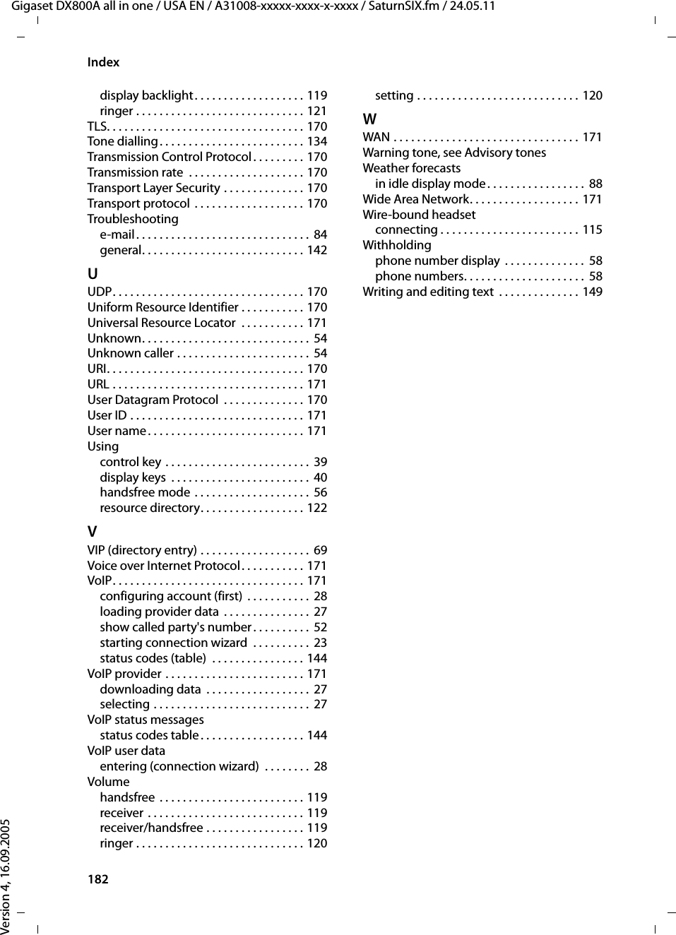 182IndexGigaset DX800A all in one / USA EN / A31008-xxxxx-xxxx-x-xxxx / SaturnSIX.fm / 24.05.11Version 4, 16.09.2005display backlight. . . . . . . . . . . . . . . . . . . 119ringer . . . . . . . . . . . . . . . . . . . . . . . . . . . . . 121TLS. . . . . . . . . . . . . . . . . . . . . . . . . . . . . . . . . . 170Tone dialling . . . . . . . . . . . . . . . . . . . . . . . . . 134Transmission Control Protocol. . . . . . . . . 170Transmission rate  . . . . . . . . . . . . . . . . . . . . 170Transport Layer Security . . . . . . . . . . . . . . 170Transport protocol  . . . . . . . . . . . . . . . . . . . 170Troubleshootinge-mail . . . . . . . . . . . . . . . . . . . . . . . . . . . . . . 84general. . . . . . . . . . . . . . . . . . . . . . . . . . . . 142UUDP. . . . . . . . . . . . . . . . . . . . . . . . . . . . . . . . . 170Uniform Resource Identifier . . . . . . . . . . . 170Universal Resource Locator  . . . . . . . . . . . 171Unknown. . . . . . . . . . . . . . . . . . . . . . . . . . . . . 54Unknown caller . . . . . . . . . . . . . . . . . . . . . . . 54URI. . . . . . . . . . . . . . . . . . . . . . . . . . . . . . . . . . 170URL . . . . . . . . . . . . . . . . . . . . . . . . . . . . . . . . . 171User Datagram Protocol  . . . . . . . . . . . . . . 170User ID . . . . . . . . . . . . . . . . . . . . . . . . . . . . . . 171User name. . . . . . . . . . . . . . . . . . . . . . . . . . . 171Usingcontrol key . . . . . . . . . . . . . . . . . . . . . . . . .  39display keys  . . . . . . . . . . . . . . . . . . . . . . . .  40handsfree mode . . . . . . . . . . . . . . . . . . . . 56resource directory. . . . . . . . . . . . . . . . . . 122VVIP (directory entry) . . . . . . . . . . . . . . . . . . . 69Voice over Internet Protocol. . . . . . . . . . . 171VoIP. . . . . . . . . . . . . . . . . . . . . . . . . . . . . . . . . 171configuring account (first) . . . . . . . . . . . 28loading provider data . . . . . . . . . . . . . . .  27show called party&apos;s number . . . . . . . . . . 52starting connection wizard  . . . . . . . . . .  23status codes (table)  . . . . . . . . . . . . . . . . 144VoIP provider . . . . . . . . . . . . . . . . . . . . . . . . 171downloading data  . . . . . . . . . . . . . . . . . .  27selecting . . . . . . . . . . . . . . . . . . . . . . . . . . .  27VoIP status messagesstatus codes table. . . . . . . . . . . . . . . . . . 144VoIP user dataentering (connection wizard)  . . . . . . . . 28Volumehandsfree . . . . . . . . . . . . . . . . . . . . . . . . . 119receiver . . . . . . . . . . . . . . . . . . . . . . . . . . . 119receiver/handsfree . . . . . . . . . . . . . . . . . 119ringer . . . . . . . . . . . . . . . . . . . . . . . . . . . . . 120setting . . . . . . . . . . . . . . . . . . . . . . . . . . . . 120WWAN . . . . . . . . . . . . . . . . . . . . . . . . . . . . . . . . 171Warning tone, see Advisory tonesWeather forecastsin idle display mode. . . . . . . . . . . . . . . . .  88Wide Area Network. . . . . . . . . . . . . . . . . . . 171Wire-bound headsetconnecting . . . . . . . . . . . . . . . . . . . . . . . . 115Withholdingphone number display  . . . . . . . . . . . . . .  58phone numbers. . . . . . . . . . . . . . . . . . . . .  58Writing and editing text  . . . . . . . . . . . . . . 149