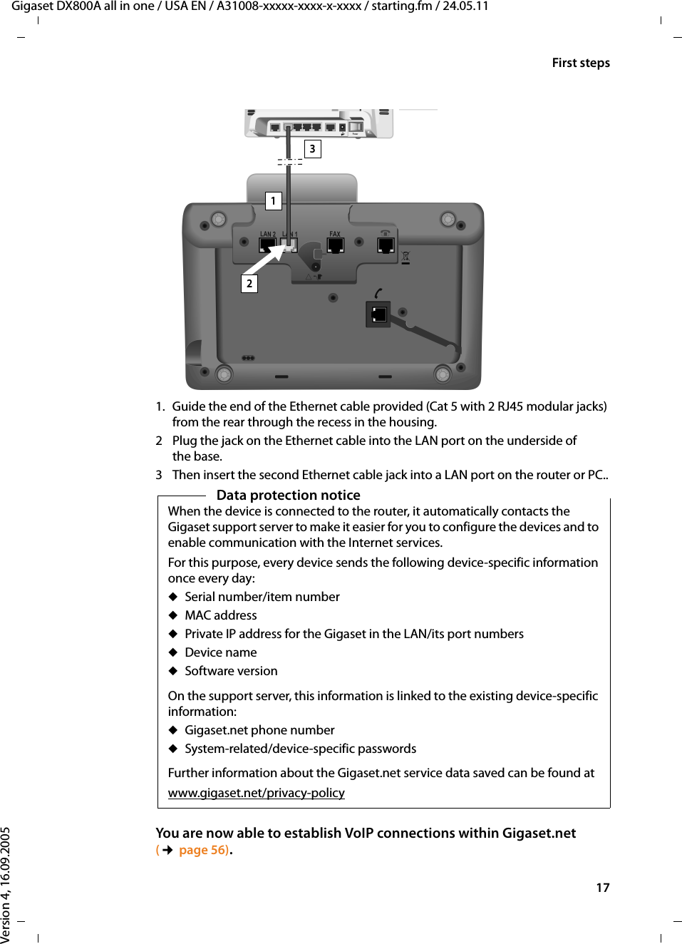 17First stepsGigaset DX800A all in one / USA EN / A31008-xxxxx-xxxx-x-xxxx / starting.fm / 24.05.11Version 4, 16.09.20051. Guide the end of the Ethernet cable provided (Cat 5 with 2 RJ45 modular jacks) from the rear through the recess in the housing.2 Plug the jack on the Ethernet cable into the LAN port on the underside of the base.3 Then insert the second Ethernet cable jack into a LAN port on the router or PC..You are now able to establish VoIP connections within Gigaset.net (¢page 56).123Data protection noticeWhen the device is connected to the router, it automatically contacts the Gigaset support server to make it easier for you to configure the devices and to enable communication with the Internet services. For this purpose, every device sends the following device-specific information once every day:uSerial number/item numberuMAC addressuPrivate IP address for the Gigaset in the LAN/its port numbersuDevice nameuSoftware versionOn the support server, this information is linked to the existing device-specific information:uGigaset.net phone numberuSystem-related/device-specific passwordsFurther information about the Gigaset.net service data saved can be found atwww.gigaset.net/privacy-policy