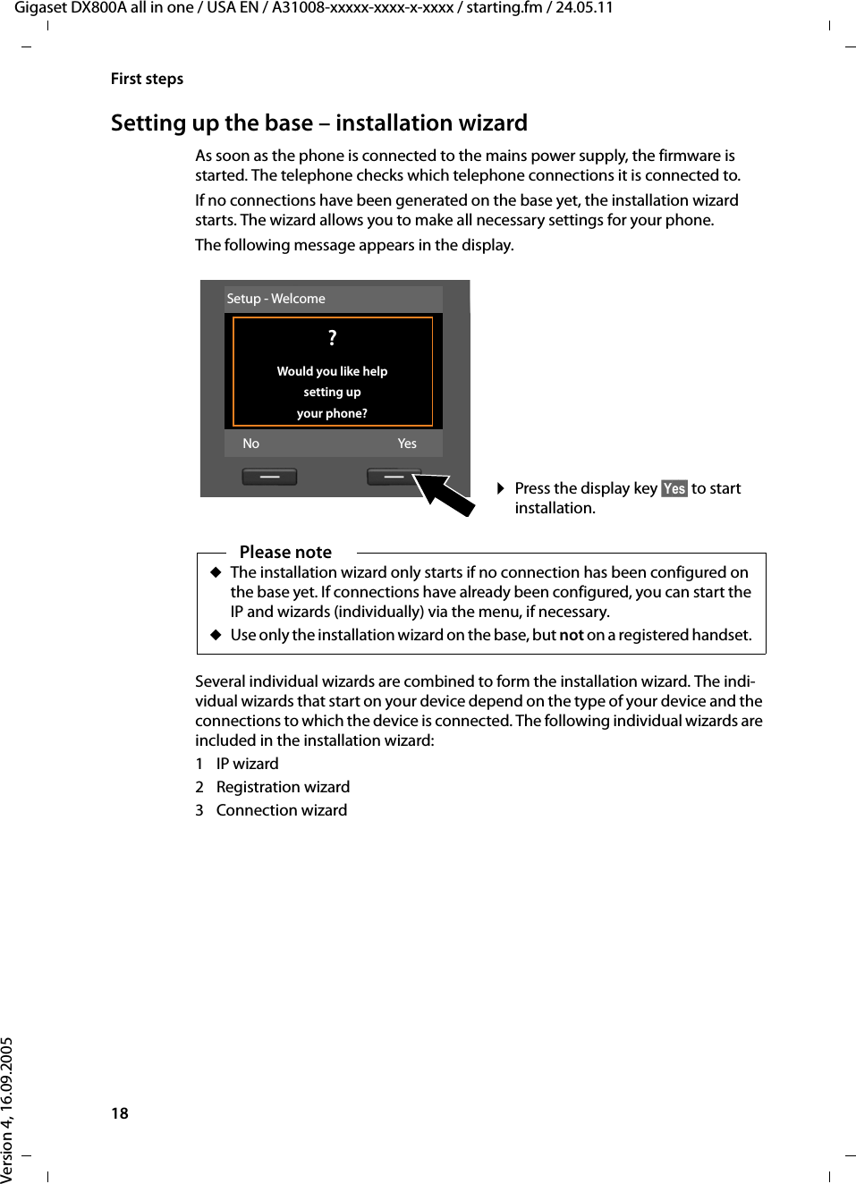18First stepsGigaset DX800A all in one / USA EN / A31008-xxxxx-xxxx-x-xxxx / starting.fm / 24.05.11Version 4, 16.09.2005Setting up the base – installation wizardAs soon as the phone is connected to the mains power supply, the firmware is started. The telephone checks which telephone connections it is connected to. If no connections have been generated on the base yet, the installation wizard starts. The wizard allows you to make all necessary settings for your phone. The following message appears in the display.Several individual wizards are combined to form the installation wizard. The indi-vidual wizards that start on your device depend on the type of your device and the connections to which the device is connected. The following individual wizards are included in the installation wizard: 1IP wizard2 Registration wizard3 Connection wizard¤Press the display key §Yes§ to start installation. Setup - Welcome ?Would you like help setting up your phone?No YesPlease noteuThe installation wizard only starts if no connection has been configured on the base yet. If connections have already been configured, you can start the IP and wizards (individually) via the menu, if necessary.uUse only the installation wizard on the base, but not on a registered handset. 