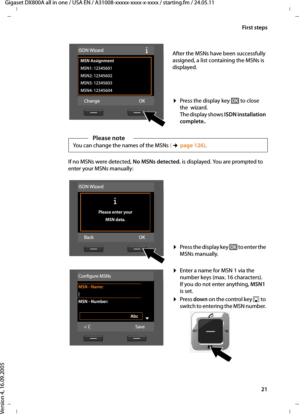 21First stepsGigaset DX800A all in one / USA EN / A31008-xxxxx-xxxx-x-xxxx / starting.fm / 24.05.11Version 4, 16.09.2005If no MSNs were detected, No MSNs detected. is displayed. You are prompted to enter your MSNs manually: After the MSNs have been successfully assigned, a list containing the MSNs is displayed. ¤Press the display key §OK§ to close the  wizard. The display shows ISDN installation complete..ISDN Wizard ÐMSN Assignment MSN1: 12345601MSN2: 12345602MSN3: 12345603MSN4: 12345604Change OKPlease noteYou can change the names of the MSNs (¢page 126). ¤Press the display key §OK§ to enter the MSNs manually. ¤Enter a name for MSN 1 via the number keys (max. 16 characters). If you do not enter anything, MSN1 is set.¤Press down on the control key s to switch to entering the MSN number. ISDN WizardÐ Please enter your MSN data.Back OKConfigure MSNsMSN - Name:|MSN - Number:Abc V&lt; C Save