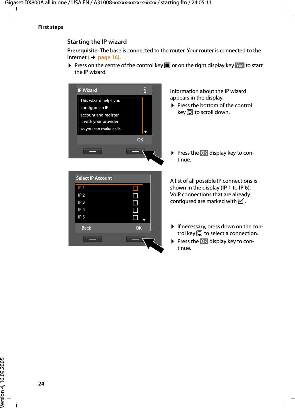 24First stepsGigaset DX800A all in one / USA EN / A31008-xxxxx-xxxx-x-xxxx / starting.fm / 24.05.11Version 4, 16.09.2005Starting the IP wizardPrerequisite: The base is connected to the router. Your router is connected to the Internet (¢page 16). ¤Press on the centre of the control key w or on the right display key §Yes§ to start the IP wizard. Information about the IP wizard appears in the display.¤Press the bottom of the control key s to scroll down. ¤Press the §OK§ display key to con-tinue. A list of all possible IP connections is shown in the display (IP 1 to IP 6). VoIP connections that are already configured are marked with ³.¤If necessary, press down on the con-trol key s to select a connection.¤Press the §OK§ display key to con-tinue. IP WizardÐThis wizard helps you configure an IP account and register it with your provider so you can make calls  VOKSelect IP AccountIP 1 ´IP 2 ´IP 3 ´IP 4 ´IP 5 ´VBack OK