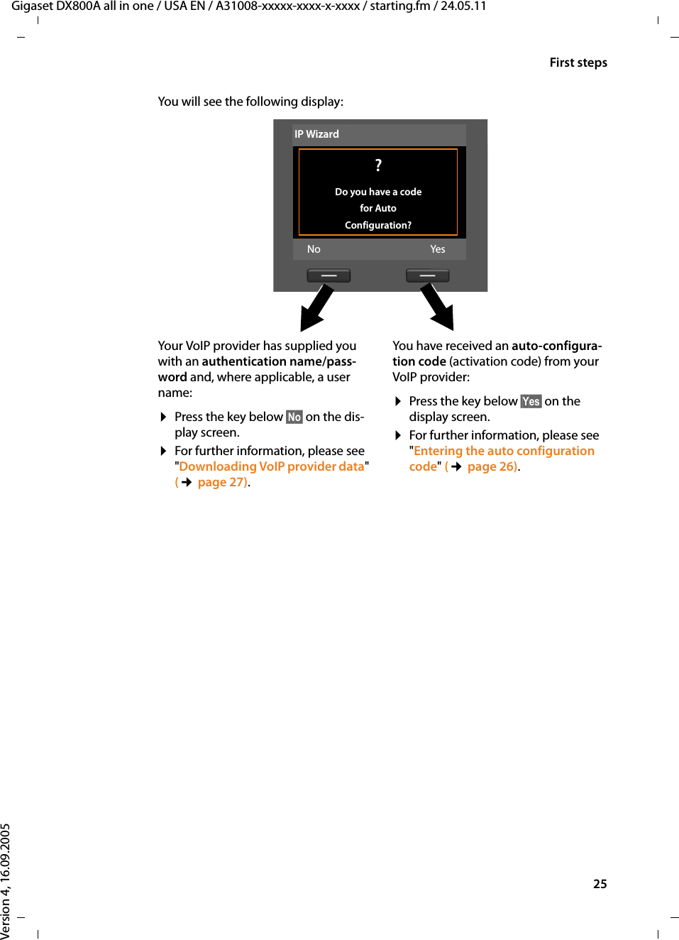 25First stepsGigaset DX800A all in one / USA EN / A31008-xxxxx-xxxx-x-xxxx / starting.fm / 24.05.11Version 4, 16.09.2005You will see the following display: Your VoIP provider has supplied you with an authentication name/pass-word and, where applicable, a user name:¤Press the key below §No§ on the dis-play screen.¤For further information, please see &quot;Downloading VoIP provider data&quot; (¢page 27).You have received an auto-configura-tion code (activation code) from your VoIP provider:¤Press the key below §Yes§ on the display screen.¤For further information, please see&quot;Entering the auto configuration code&quot; (¢page 26).IP Wizard? Do you have a code for Auto Configuration?No Yes