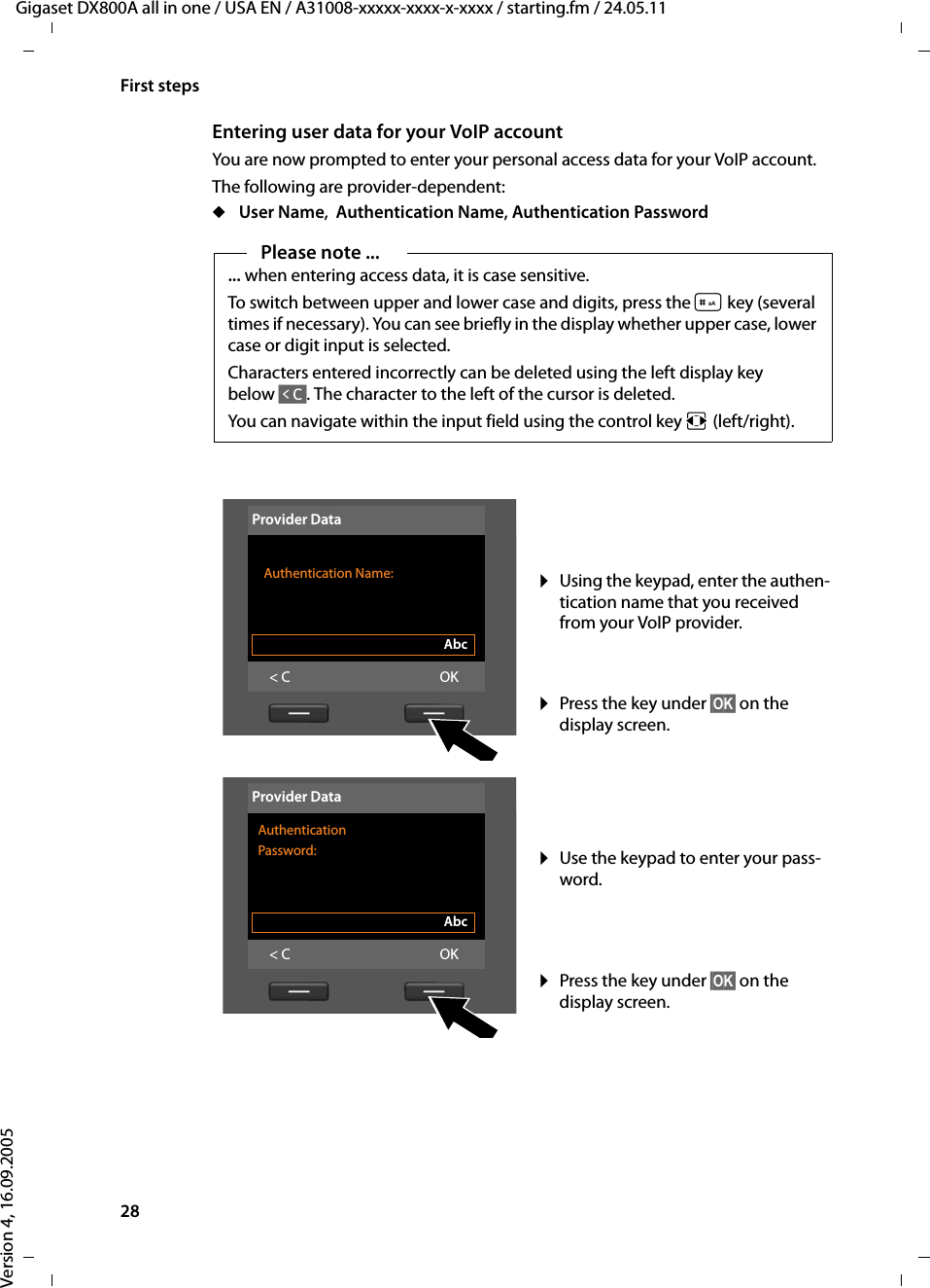 28First stepsGigaset DX800A all in one / USA EN / A31008-xxxxx-xxxx-x-xxxx / starting.fm / 24.05.11Version 4, 16.09.2005Entering user data for your VoIP accountYou are now prompted to enter your personal access data for your VoIP account. The following are provider-dependent: u User Name,  Authentication Name, Authentication PasswordPlease note ...... when entering access data, it is case sensitive. To switch between upper and lower case and digits, press the # key (several times if necessary). You can see briefly in the display whether upper case, lower case or digit input is selected.Characters entered incorrectly can be deleted using the left display key below Ñ. The character to the left of the cursor is deleted. You can navigate within the input field using the control key r (left/right).¤Using the keypad, enter the authen-tication name that you received from your VoIP provider. ¤Press the key under §OK§ on the display screen. ¤Use the keypad to enter your pass-word. ¤Press the key under §OK§ on the display screen. Provider Data Authentication Name: Abc&lt; C OKProvider DataAuthentication Password:Abc&lt; C OK