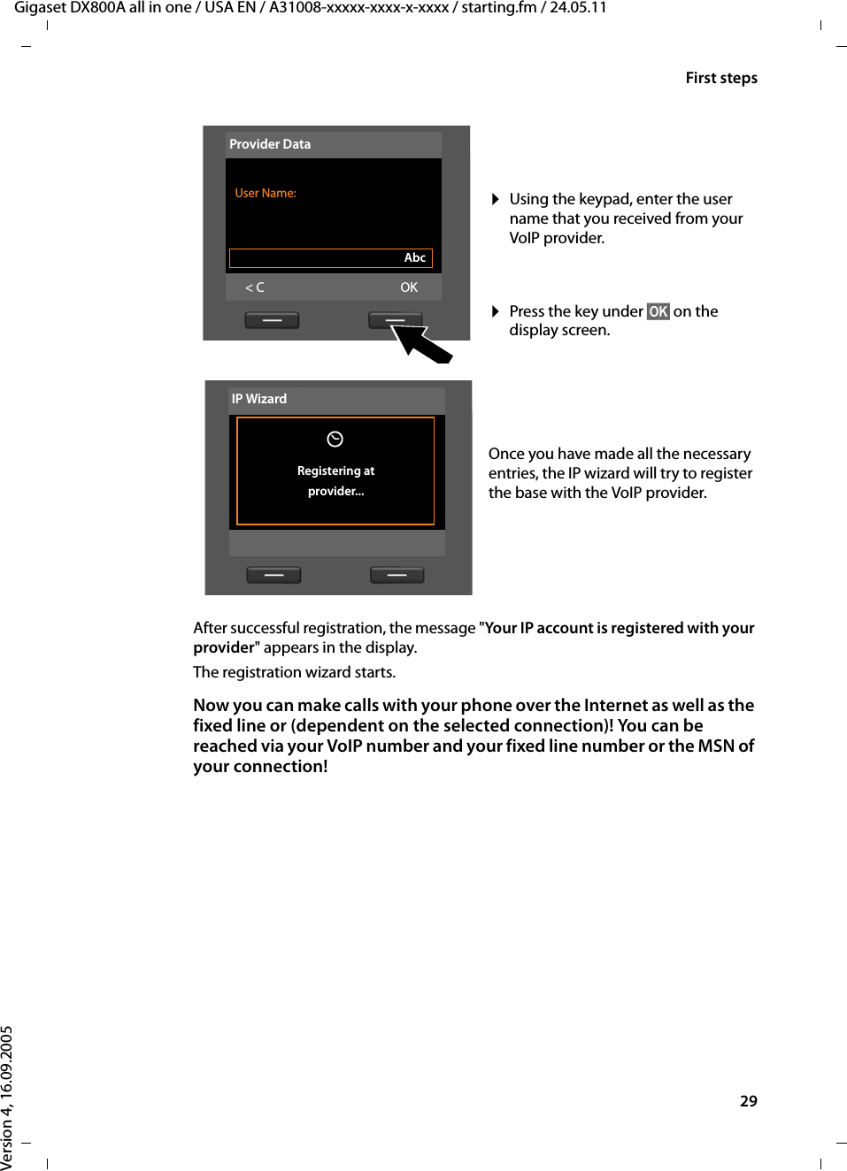 29First stepsGigaset DX800A all in one / USA EN / A31008-xxxxx-xxxx-x-xxxx / starting.fm / 24.05.11Version 4, 16.09.2005After successful registration, the message &quot;Your IP account is registered with your provider&quot; appears in the display.The registration wizard starts. Now you can make calls with your phone over the Internet as well as the fixed line or (dependent on the selected connection)! You can be reached via your VoIP number and your fixed line number or the MSN of your connection!¤Using the keypad, enter the user name that you received from your VoIP provider. ¤Press the key under §OK§ on the display screen. Once you have made all the necessary entries, the IP wizard will try to register the base with the VoIP provider.Provider Data User Name:Abc&lt; C OKIP WizardÛ Registering at provider...