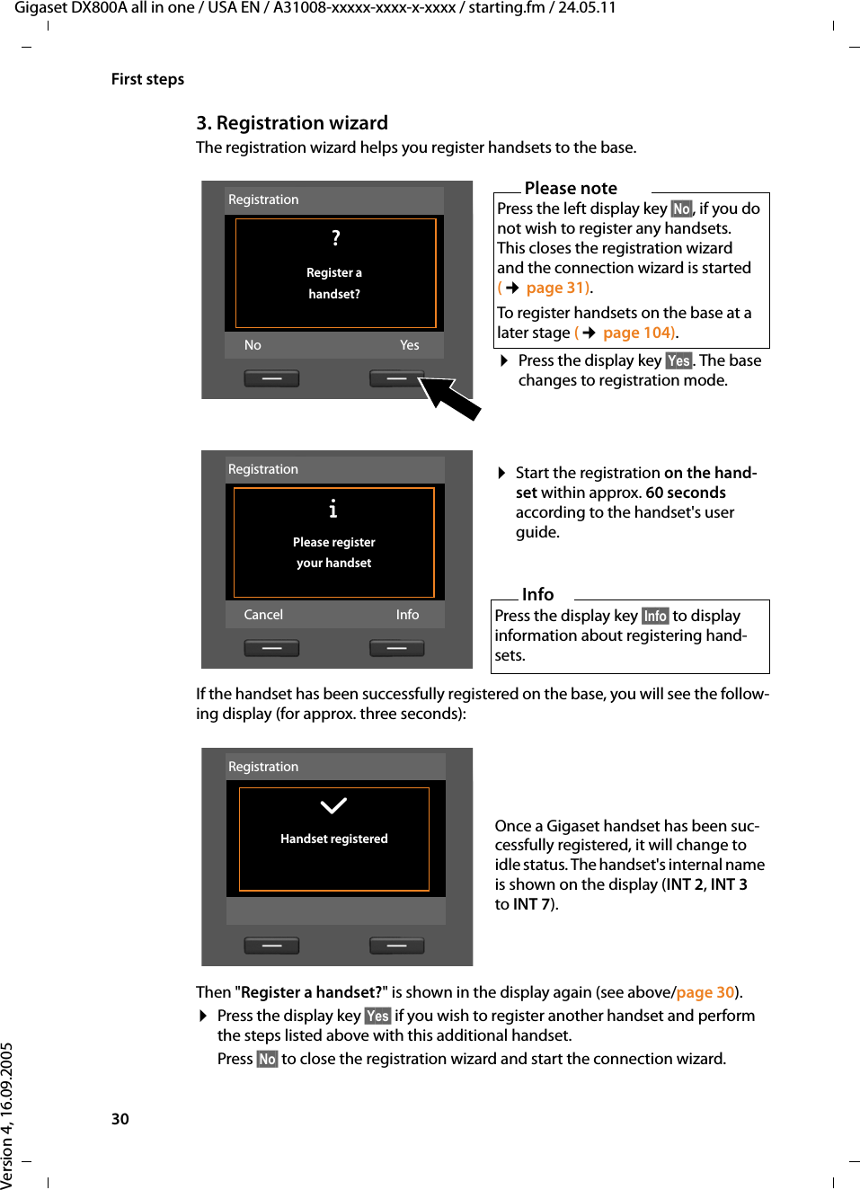 30First stepsGigaset DX800A all in one / USA EN / A31008-xxxxx-xxxx-x-xxxx / starting.fm / 24.05.11Version 4, 16.09.20053. Registration wizardThe registration wizard helps you register handsets to the base. If the handset has been successfully registered on the base, you will see the follow-ing display (for approx. three seconds):Then &quot;Register a handset?&quot; is shown in the display again (see above/page 30). ¤Press the display key §Yes§ if you wish to register another handset and perform the steps listed above with this additional handset. Press §No§ to close the registration wizard and start the connection wizard. Please notePress the left display key §No§, if you do not wish to register any handsets. This closes the registration wizard and the connection wizard is started (¢page 31). To register handsets on the base at a later stage (¢page 104). ¤Press the display key §Yes§. The base changes to registration mode. Registration ?Register a handset?No Yes¤Start the registration on the hand-set within approx. 60 seconds according to the handset&apos;s user guide.InfoPress the display key §Info§ to display information about registering hand-sets. RegistrationÐ Please register your handsetCancel InfoOnce a Gigaset handset has been suc-cessfully registered, it will change to idle status. The handset&apos;s internal name is shown on the display (INT 2, INT 3 to INT 7).Registration‰ Handset registered