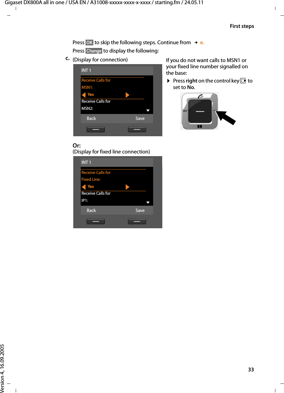 33First stepsGigaset DX800A all in one / USA EN / A31008-xxxxx-xxxx-x-xxxx / starting.fm / 24.05.11Version 4, 16.09.2005Press §OK§ to skip the following steps. Continue from  £e.Press §Change§ to display the following:c. (Display for connection)Or:(Display for fixed line connection)If you do not want calls to MSN1 or your fixed line number signalled on the base:¤Press right on the control key v to set to No. INT 1Receive Calls forMSN1:fYe s gReceive Calls forMSN2: VBack SaveINT 1Receive Calls forFixed Line:fYe s gReceive Calls forIP1: VBack Save