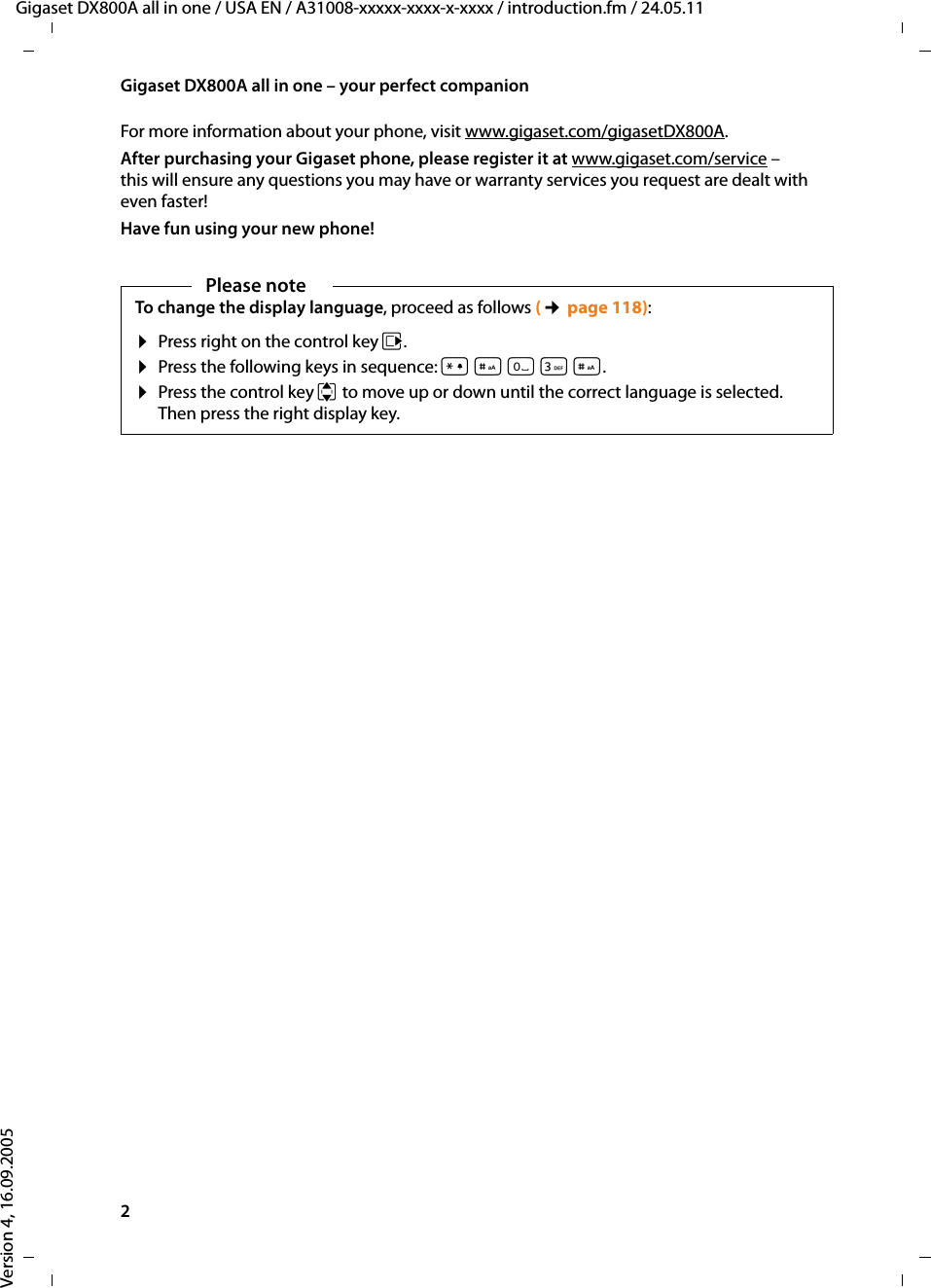 2Gigaset DX800A all in one – your perfect companionGigaset DX800A all in one / USA EN / A31008-xxxxx-xxxx-x-xxxx / introduction.fm / 24.05.11Version 4, 16.09.2005For more information about your phone, visit www.gigaset.com/gigasetDX800A.After purchasing your Gigaset phone, please register it at www.gigaset.com/service – this will ensure any questions you may have or warranty services you request are dealt with even faster!Have fun using your new phone! Please noteTo change the display language, proceed as follows (¢page 118):¤Press right on the control key v. ¤Press the following keys in sequence: *#Q3#. ¤Press the control key qto move up or down until the correct language is selected. Then press the right display key.