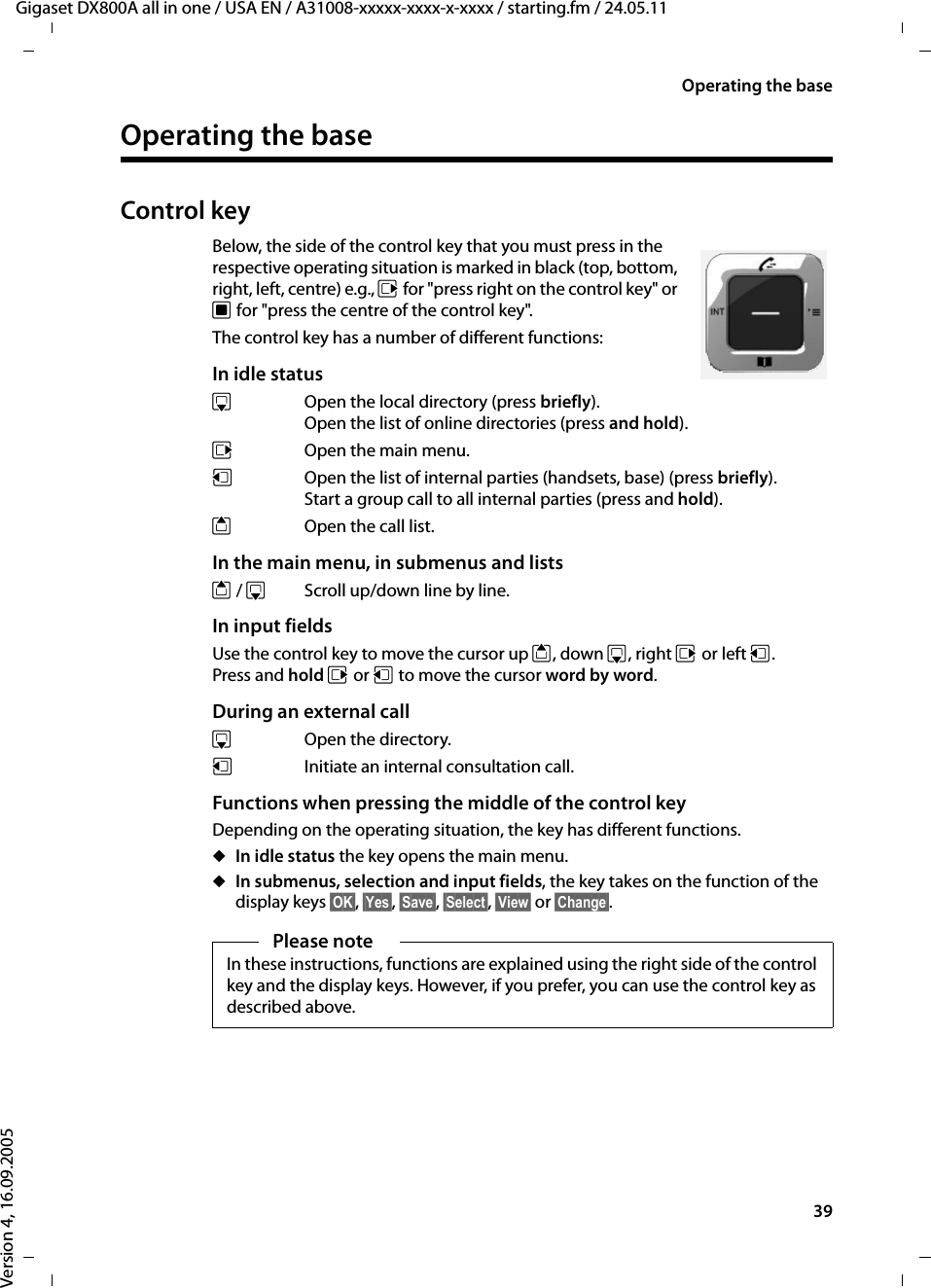 39Operating the baseGigaset DX800A all in one / USA EN / A31008-xxxxx-xxxx-x-xxxx / starting.fm / 24.05.11Version 4, 16.09.2005Operating the baseControl keyBelow, the side of the control key that you must press in the respective operating situation is marked in black (top, bottom, right, left, centre) e.g., v for &quot;press right on the control key&quot; or w for &quot;press the centre of the control key&quot;. The control key has a number of different functions:In idle status s  Open the local directory (press briefly).Open the list of online directories (press and hold).v  Open the main menu.u  Open the list of internal parties (handsets, base) (press briefly).Start a group call to all internal parties (press and hold).tOpen the call list.In the main menu, in submenus and listst / s  Scroll up/down line by line.In input fieldsUse the control key to move the cursor up t, down s, right v or left u. Press and hold v or u to move the cursor word by word.During an external calls Open the directory.u  Initiate an internal consultation call.Functions when pressing the middle of the control keyDepending on the operating situation, the key has different functions.uIn idle status the key opens the main menu.uIn submenus, selection and input fields, the key takes on the function of the display keys §OK§, §Yes§, §Save§, §Select§, §View§ or §Change§.Please noteIn these instructions, functions are explained using the right side of the control key and the display keys. However, if you prefer, you can use the control key as described above.