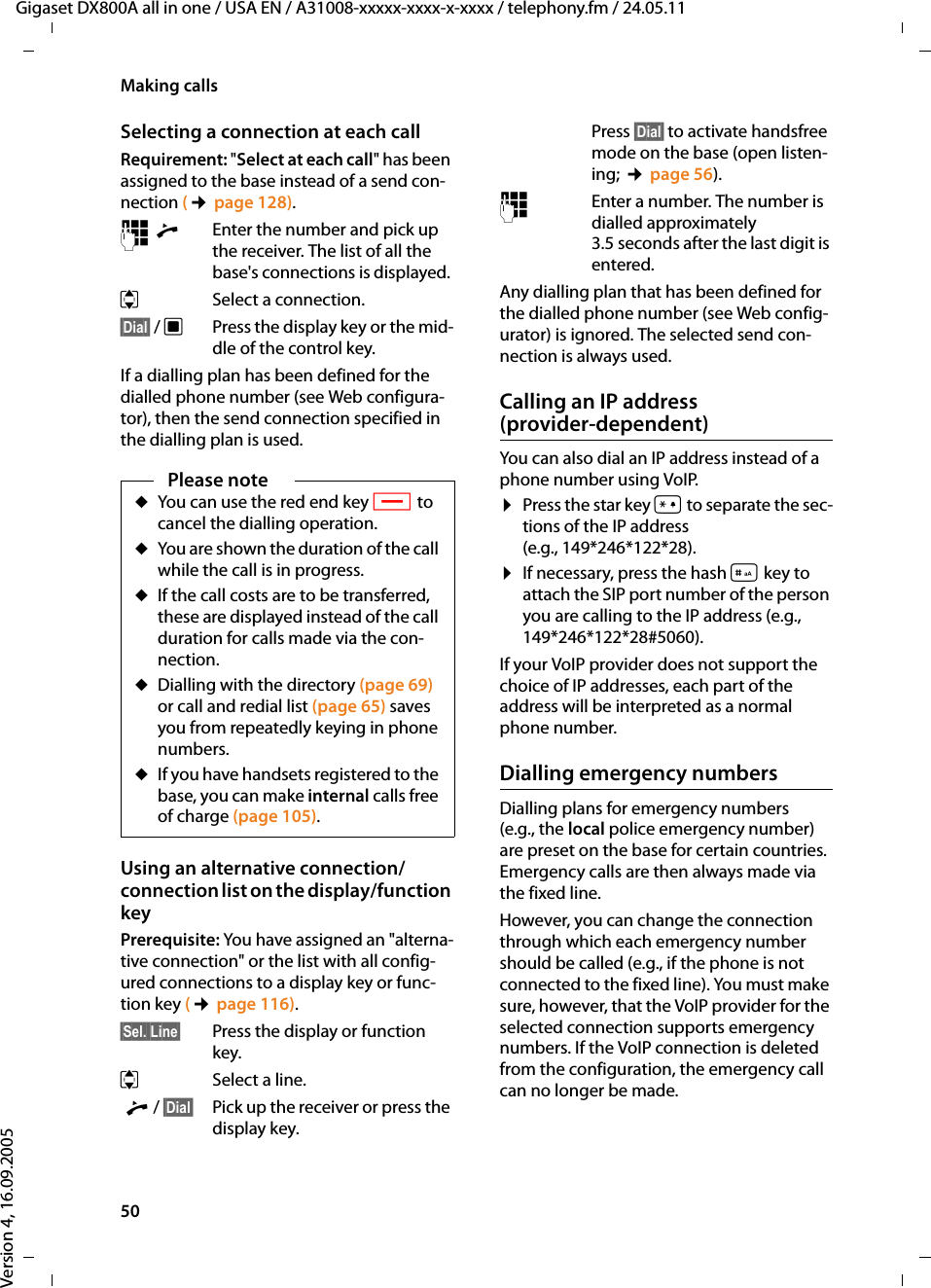 50Making callsGigaset DX800A all in one / USA EN / A31008-xxxxx-xxxx-x-xxxx / telephony.fm / 24.05.11Version 4, 16.09.2005Selecting a connection at each callRequirement: &quot;Select at each call&quot; has been assigned to the base instead of a send con-nection (¢page 128).~c Enter the number and pick up the receiver. The list of all the base&apos;s connections is displayed. qSelect a connection. §Dial§ / wPress the display key or the mid-dle of the control key. If a dialling plan has been defined for the dialled phone number (see Web configura-tor), then the send connection specified in the dialling plan is used. Using an alternative connection/connection list on the display/function keyPrerequisite: You have assigned an &quot;alterna-tive connection&quot; or the list with all config-ured connections to a display key or func-tion key (¢page 116). §Sel. Line§ Press the display or function key.qSelect a line. c / §Dial§ Pick up the receiver or press the display key. Press §Dial§ to activate handsfree mode on the base (open listen-ing; ¢page 56). ~  Enter a number. The number is dialled approximately 3.5 seconds after the last digit is entered. Any dialling plan that has been defined for the dialled phone number (see Web config-urator) is ignored. The selected send con-nection is always used. Calling an IP address (provider-dependent)You can also dial an IP address instead of a phone number using VoIP.¤Press the star key * to separate the sec-tions of the IP address (e.g., 149*246*122*28).¤If necessary, press the hash #key to attach the SIP port number of the person you are calling to the IP address (e.g., 149*246*122*28#5060).If your VoIP provider does not support the choice of IP addresses, each part of the address will be interpreted as a normal phone number. Dialling emergency numbersDialling plans for emergency numbers (e.g., the local police emergency number) are preset on the base for certain countries. Emergency calls are then always made via the fixed line. However, you can change the connection through which each emergency number should be called (e.g., if the phone is not connected to the fixed line). You must make sure, however, that the VoIP provider for the selected connection supports emergency numbers. If the VoIP connection is deleted from the configuration, the emergency call can no longer be made.Please noteuYou can use the red end key T to cancel the dialling operation.uYou are shown the duration of the call while the call is in progress. uIf the call costs are to be transferred, these are displayed instead of the call duration for calls made via the con-nection. uDialling with the directory (page 69) or call and redial list (page 65) saves you from repeatedly keying in phone numbers. uIf you have handsets registered to the base, you can make internal calls free of charge (page 105).