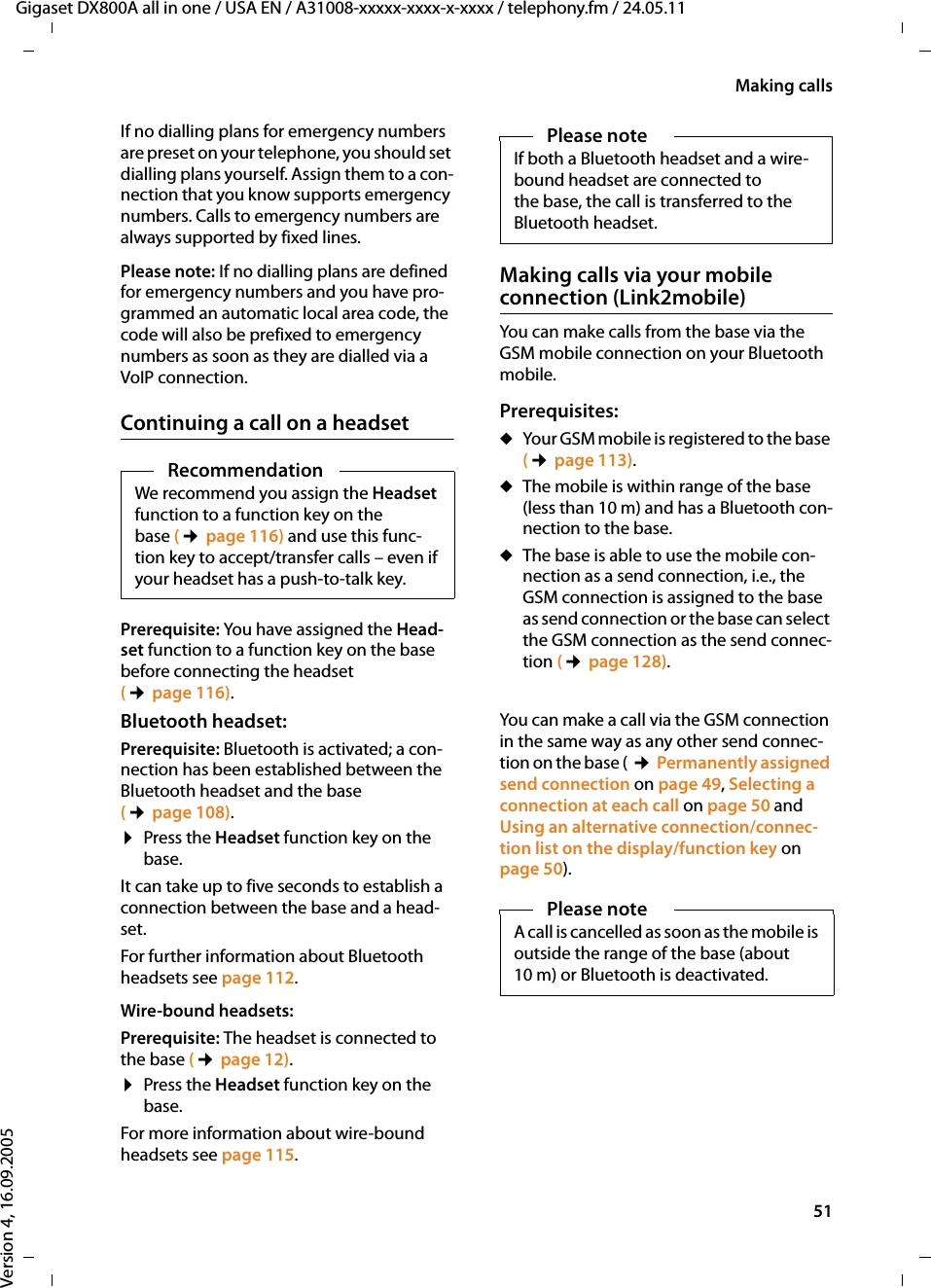 51Making callsGigaset DX800A all in one / USA EN / A31008-xxxxx-xxxx-x-xxxx / telephony.fm / 24.05.11Version 4, 16.09.2005If no dialling plans for emergency numbers are preset on your telephone, you should set dialling plans yourself. Assign them to a con-nection that you know supports emergency numbers. Calls to emergency numbers are always supported by fixed lines. Please note: If no dialling plans are defined for emergency numbers and you have pro-grammed an automatic local area code, the code will also be prefixed to emergency numbers as soon as they are dialled via a VoIP connection. Continuing a call on a headsetPrerequisite: You have assigned the Head-set function to a function key on the base before connecting the headset (¢page 116). Bluetooth headset:Prerequisite: Bluetooth is activated; a con-nection has been established between the Bluetooth headset and the base (¢page 108).¤Press the Headset function key on the base.It can take up to five seconds to establish a connection between the base and a head-set.For further information about Bluetooth headsets see page 112. Wire-bound headsets:Prerequisite: The headset is connected to the base (¢page 12).¤Press the Headset function key on the base.For more information about wire-bound headsets see page 115. Making calls via your mobile connection (Link2mobile)You can make calls from the base via the GSM mobile connection on your Bluetooth mobile. Prerequisites: You can make a call via the GSM connection in the same way as any other send connec-tion on the base ( ¢Permanently assigned send connection on page 49, Selecting a connection at each call on page 50 and Using an alternative connection/connec-tion list on the display/function key on page 50). RecommendationWe recommend you assign the Headset function to a function key on the base (¢page 116) and use this func-tion key to accept/transfer calls – even if your headset has a push-to-talk key. Please note If both a Bluetooth headset and a wire-bound headset are connected to the base, the call is transferred to the Bluetooth headset. uYour GSM mobile is registered to the base (¢page 113).uThe mobile is within range of the base (less than 10 m) and has a Bluetooth con-nection to the base. uThe base is able to use the mobile con-nection as a send connection, i.e., the GSM connection is assigned to the base as send connection or the base can select the GSM connection as the send connec-tion (¢page 128). Please noteA call is cancelled as soon as the mobile is outside the range of the base (about 10 m) or Bluetooth is deactivated. 