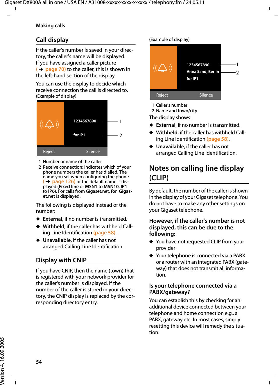 54Making callsGigaset DX800A all in one / USA EN / A31008-xxxxx-xxxx-x-xxxx / telephony.fm / 24.05.11Version 4, 16.09.2005Call display If the caller&apos;s number is saved in your direc-tory, the caller&apos;s name will be displayed. If you have assigned a caller picture (¢page 70) to the caller, this is shown in the left-hand section of the display.You can use the display to decide which receive connection the call is directed to. (Example of display) 1 Number or name of the caller2 Receive connection: Indicates which of your phone numbers the caller has dialled. The name you set when configuring the phone (¢page 126) or the default name is dis-played (Fixed line or MSN1 to MSN10, IP1 to IP6). For calls from Gigaset.net, for  Gigas-et.net is displayed.The following is displayed instead of the number:uExternal, if no number is transmitted.uWithheld, if the caller has withheld Call-ing Line Identification (page 58).uUnavailable, if the caller has not arranged Calling Line Identification. Display with CNIPIf you have CNIP, then the name (town) that is registered with your network provider for the caller&apos;s number is displayed. If the number of the caller is stored in your direc-tory, the CNIP display is replaced by the cor-responding directory entry.(Example of display)1Caller&apos;s number 2Name and town/cityThe display shows:uExternal, if no number is transmitted.uWithheld, if the caller has withheld Call-ing Line Identification (page 58).uUnavailable, if the caller has not arranged Calling Line Identification. Notes on calling line display (CLIP)By default, the number of the caller is shown in the display of your Gigaset telephone. You do not have to make any other settings on your Gigaset telephone.However, if the caller&apos;s number is not displayed, this can be due to the following: uYou have not requested CLIP from your provideruYour telephone is connected via a PABX or a router with an integrated PABX (gate-way) that does not transmit all informa-tion.Is your telephone connected via a PABX/gateway? You can establish this by checking for an additional device connected between your telephone and home connection e.g., a PABX, gateway etc. In most cases, simply resetting this device will remedy the situa-tion:ØÙÚ 1234567890for IP1Reject Silence12ØÙÚ 1234567890Anna Sand, Berlinfor IP1Reject Silence12
