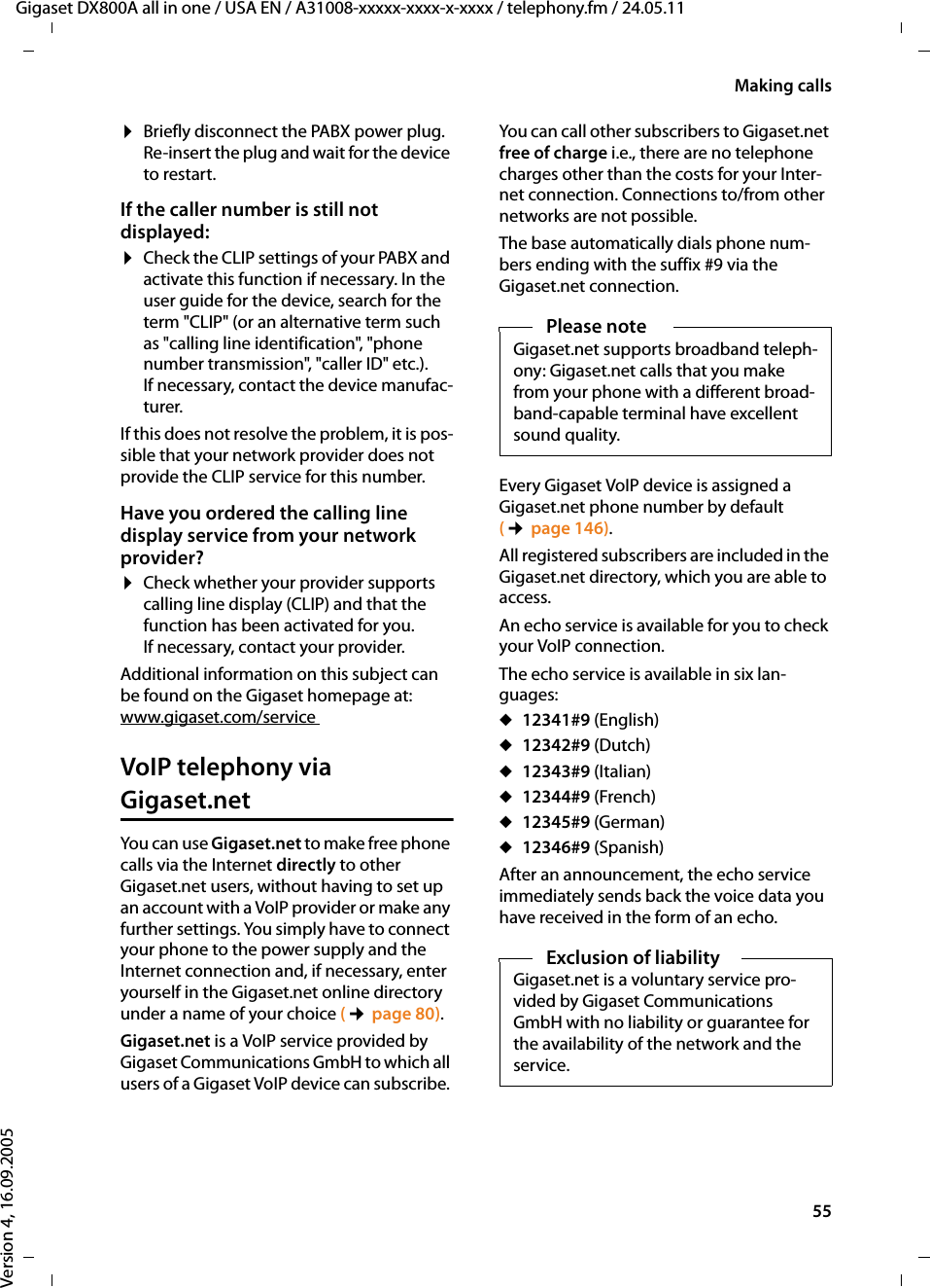 55Making callsGigaset DX800A all in one / USA EN / A31008-xxxxx-xxxx-x-xxxx / telephony.fm / 24.05.11Version 4, 16.09.2005¤Briefly disconnect the PABX power plug. Re-insert the plug and wait for the device to restart.If the caller number is still not displayed: ¤Check the CLIP settings of your PABX and activate this function if necessary. In the user guide for the device, search for the term &quot;CLIP&quot; (or an alternative term such as &quot;calling line identification&quot;, &quot;phone number transmission&quot;, &quot;caller ID&quot; etc.). If necessary, contact the device manufac-turer. If this does not resolve the problem, it is pos-sible that your network provider does not provide the CLIP service for this number.Have you ordered the calling line display service from your network provider?¤Check whether your provider supports calling line display (CLIP) and that the function has been activated for you. If necessary, contact your provider.Additional information on this subject can be found on the Gigaset homepage at:www.gigaset.com/service VoIP telephony via Gigaset.netYou can use Gigaset.net to make free phone calls via the Internet directly to other Gigaset.net users, without having to set up an account with a VoIP provider or make any further settings. You simply have to connect your phone to the power supply and the Internet connection and, if necessary, enter yourself in the Gigaset.net online directory under a name of your choice (¢page 80).Gigaset.net is a VoIP service provided by Gigaset Communications GmbH to which all users of a Gigaset VoIP device can subscribe. You can call other subscribers to Gigaset.net free of charge i.e., there are no telephone charges other than the costs for your Inter-net connection. Connections to/from other networks are not possible. The base automatically dials phone num-bers ending with the suffix #9 via the Gigaset.net connection.Every Gigaset VoIP device is assigned a Gigaset.net phone number by default (¢page 146). All registered subscribers are included in the Gigaset.net directory, which you are able to access. An echo service is available for you to check your VoIP connection. The echo service is available in six lan-guages: u12341#9 (English)u12342#9 (Dutch)u12343#9 (Italian)u12344#9 (French)u12345#9 (German)u12346#9 (Spanish)After an announcement, the echo service immediately sends back the voice data you have received in the form of an echo. Please noteGigaset.net supports broadband teleph-ony: Gigaset.net calls that you make from your phone with a different broad-band-capable terminal have excellent sound quality. Exclusion of liabilityGigaset.net is a voluntary service pro-vided by Gigaset Communications GmbH with no liability or guarantee for the availability of the network and the service. 