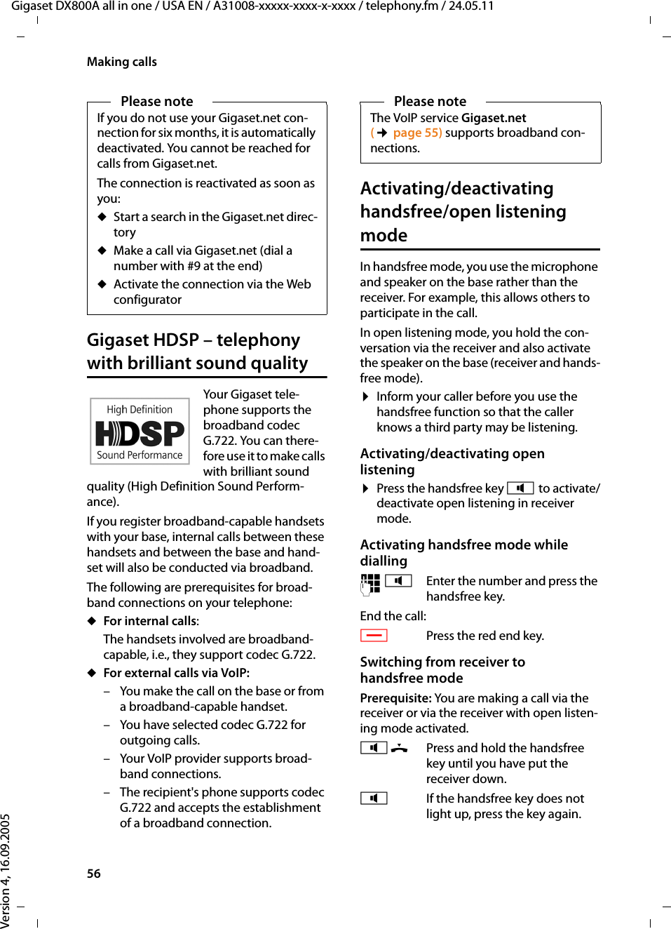 56Making callsGigaset DX800A all in one / USA EN / A31008-xxxxx-xxxx-x-xxxx / telephony.fm / 24.05.11Version 4, 16.09.2005Gigaset HDSP – telephony with brilliant sound qualityYour Gigaset tele-phone supports the broadband codec G.722. You can there-fore use it to make calls with brilliant sound quality (High Definition Sound Perform-ance). If you register broadband-capable handsets with your base, internal calls between these handsets and between the base and hand-set will also be conducted via broadband. The following are prerequisites for broad-band connections on your telephone: uFor internal calls: The handsets involved are broadband-capable, i.e., they support codec G.722. uFor external calls via VoIP: – You make the call on the base or from a broadband-capable handset.– You have selected codec G.722 for outgoing calls. – Your VoIP provider supports broad-band connections.– The recipient&apos;s phone supports codec G.722 and accepts the establishment of a broadband connection.Activating/deactivating handsfree/open listening modeIn handsfree mode, you use the microphone and speaker on the base rather than the receiver. For example, this allows others to participate in the call.In open listening mode, you hold the con-versation via the receiver and also activate the speaker on the base (receiver and hands-free mode). ¤Inform your caller before you use the handsfree function so that the caller knows a third party may be listening. Activating/deactivating open listening¤Press the handsfree key d to activate/deactivate open listening in receiver mode.Activating handsfree mode while dialling ~d Enter the number and press the handsfree key.End the call:TPress the red end key.Switching from receiver to handsfree modePrerequisite: You are making a call via the receiver or via the receiver with open listen-ing mode activated.d&amp; Press and hold the handsfree key until you have put the receiver down. dIf the handsfree key does not light up, press the key again. Please noteIf you do not use your Gigaset.net con-nection for six months, it is automatically deactivated. You cannot be reached for calls from Gigaset.net. The connection is reactivated as soon as you:uStart a search in the Gigaset.net direc-tory uMake a call via Gigaset.net (dial a number with #9 at the end) uActivate the connection via the Web configuratorPlease noteThe VoIP service Gigaset.net (¢page 55) supports broadband con-nections. 