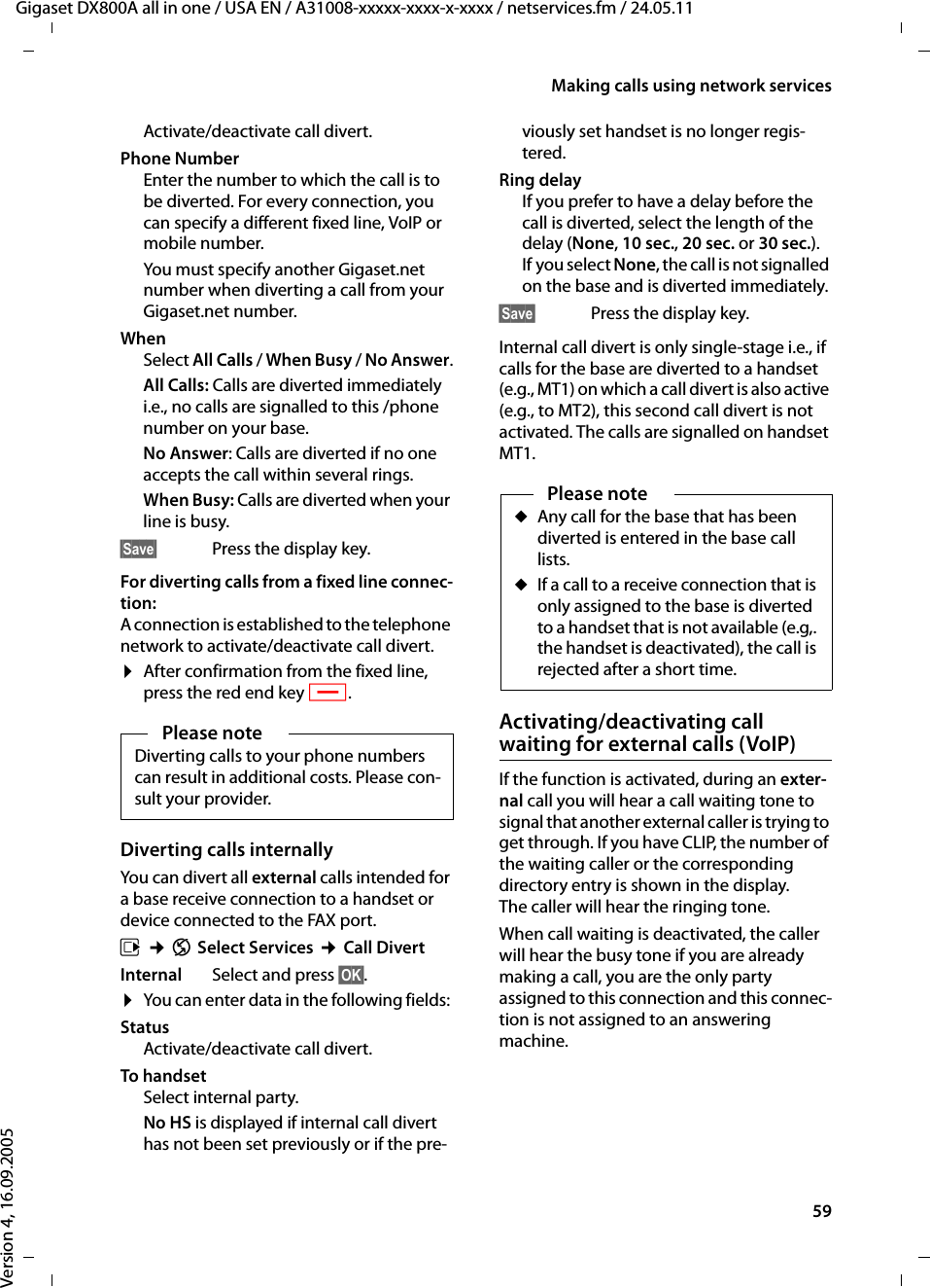 59Making calls using network servicesGigaset DX800A all in one / USA EN / A31008-xxxxx-xxxx-x-xxxx / netservices.fm / 24.05.11Version 4, 16.09.2005Activate/deactivate call divert.Phone NumberEnter the number to which the call is to be diverted. For every connection, you can specify a different fixed line, VoIP or mobile number. You must specify another Gigaset.net number when diverting a call from your Gigaset.net number. WhenSelect All Calls / When Busy / No Answer.All Calls: Calls are diverted immediately i.e., no calls are signalled to this /phone number on your base.No Answer: Calls are diverted if no one accepts the call within several rings. When Busy: Calls are diverted when your line is busy. §Save§  Press the display key.For diverting calls from a fixed line connec-tion:A connection is established to the telephone network to activate/deactivate call divert. ¤After confirmation from the fixed line, press the red end key T. Diverting calls internally You can divert all external calls intended for a base receive connection to a handset or device connected to the FAX port. v ¢ÇSelect Services ¢Call DivertInternal Select and press §OK§. ¤You can enter data in the following fields: Status Activate/deactivate call divert.To handsetSelect internal party. No HS is displayed if internal call divert has not been set previously or if the pre-viously set handset is no longer regis-tered. Ring delayIf you prefer to have a delay before the call is diverted, select the length of the delay (None, 10 sec., 20 sec. or 30 sec.). If you select None, the call is not signalled on the base and is diverted immediately.§Save§  Press the display key.Internal call divert is only single-stage i.e., if calls for the base are diverted to a handset (e.g., MT1) on which a call divert is also active (e.g., to MT2), this second call divert is not activated. The calls are signalled on handset MT1. Activating/deactivating call waiting for external calls (VoIP)If the function is activated, during an exter-nal call you will hear a call waiting tone to signal that another external caller is trying to get through. If you have CLIP, the number of the waiting caller or the corresponding directory entry is shown in the display. The caller will hear the ringing tone.When call waiting is deactivated, the caller will hear the busy tone if you are already making a call, you are the only party assigned to this connection and this connec-tion is not assigned to an answering machine.Please noteDiverting calls to your phone numbers can result in additional costs. Please con-sult your provider. Please noteuAny call for the base that has been diverted is entered in the base call lists. uIf a call to a receive connection that is only assigned to the base is diverted to a handset that is not available (e.g,. the handset is deactivated), the call is rejected after a short time. 