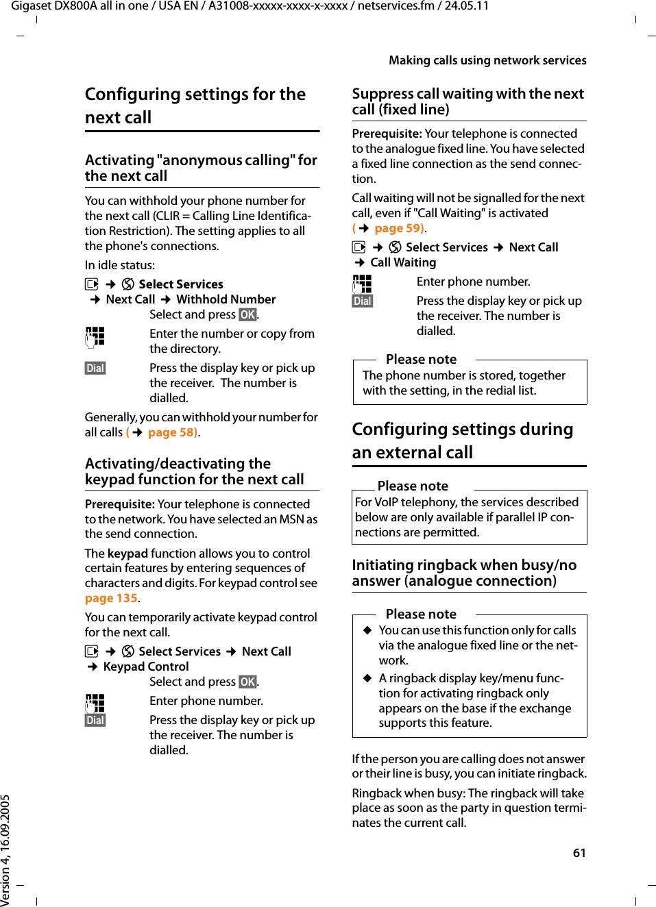 61Making calls using network servicesGigaset DX800A all in one / USA EN / A31008-xxxxx-xxxx-x-xxxx / netservices.fm / 24.05.11Version 4, 16.09.2005Configuring settings for the next callActivating &quot;anonymous calling&quot; for the next callYou can withhold your phone number for the next call (CLIR = Calling Line Identifica-tion Restriction). The setting applies to all the phone&apos;s connections. In idle status: v ¢Ç Select Services ¢Next Call ¢Withhold NumberSelect and press §OK§.~Enter the number or copy from the directory. §Dial§  Press the display key or pick up the receiver. The number is dialled. Generally, you can withhold your number for all calls (¢page 58).Activating/deactivating the keypad function for the next callPrerequisite: Your telephone is connected to the network. You have selected an MSN as the send connection. The keypad function allows you to control certain features by entering sequences of characters and digits. For keypad control see page 135. You can temporarily activate keypad control for the next call. v ¢Ç Select Services ¢Next Call ¢Keypad ControlSelect and press §OK§.~ Enter phone number. §Dial§  Press the display key or pick up the receiver. The number is dialled. Suppress call waiting with the next call (fixed line)Prerequisite: Your telephone is connected to the analogue fixed line. You have selected a fixed line connection as the send connec-tion. Call waiting will not be signalled for the next call, even if &quot;Call Waiting&quot; is activated (¢page 59).v ¢Ç Select Services ¢Next Call ¢Call Waiting~  Enter phone number. §Dial§  Press the display key or pick up the receiver. The number is dialled. Configuring settings during an external callInitiating ringback when busy/no answer (analogue connection)If the person you are calling does not answer or their line is busy, you can initiate ringback.Ringback when busy: The ringback will take place as soon as the party in question termi-nates the current call.Please noteThe phone number is stored, together with the setting, in the redial list. Please note For VoIP telephony, the services described below are only available if parallel IP con-nections are permitted. Please noteuYou can use this function only for calls via the analogue fixed line or the net-work.uA ringback display key/menu func-tion for activating ringback only appears on the base if the exchange supports this feature.