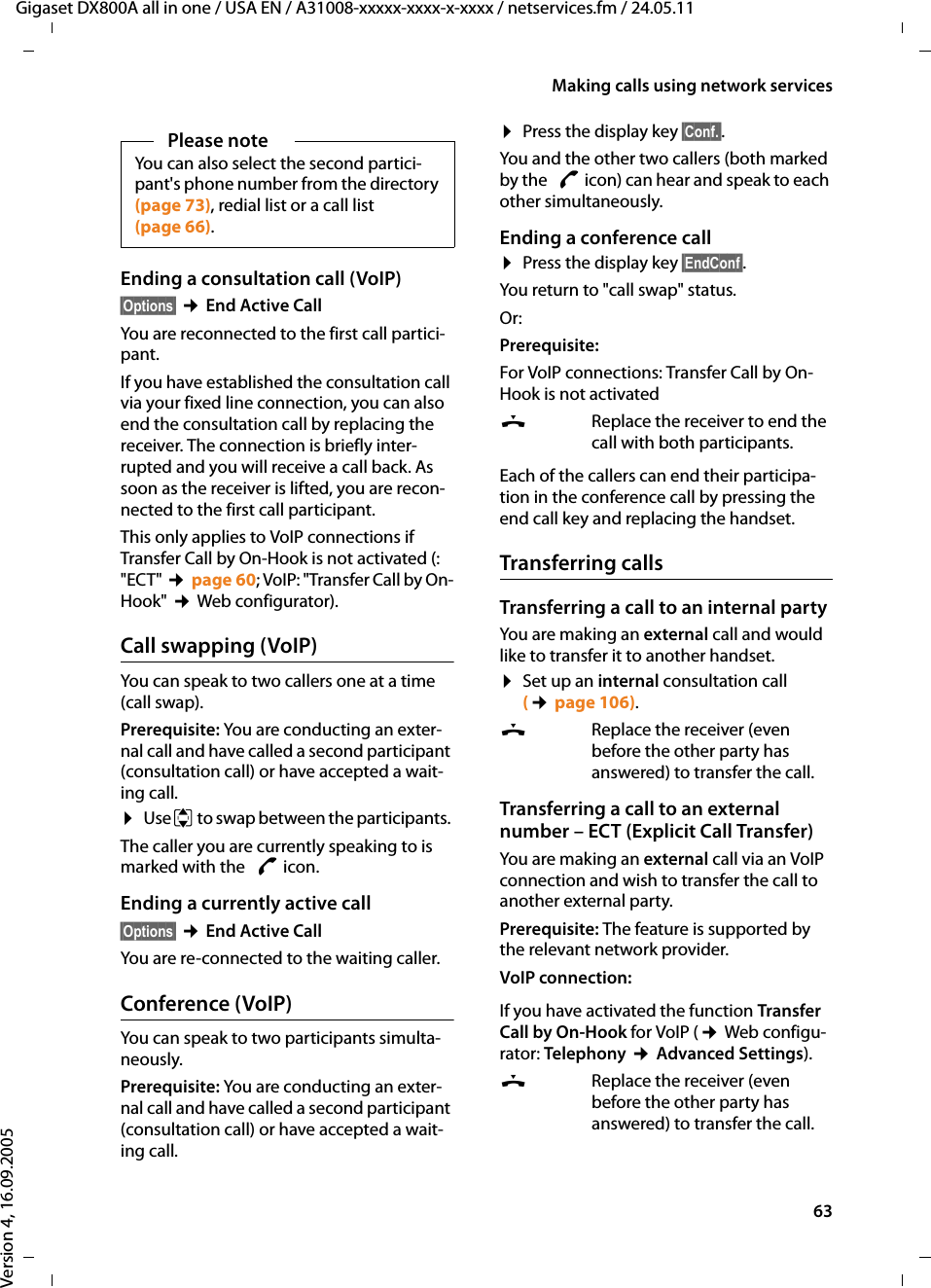 63Making calls using network servicesGigaset DX800A all in one / USA EN / A31008-xxxxx-xxxx-x-xxxx / netservices.fm / 24.05.11Version 4, 16.09.2005Ending a consultation call (VoIP)§Options§ ¢End Active CallYou are reconnected to the first call partici-pant.If you have established the consultation call via your fixed line connection, you can also end the consultation call by replacing the receiver. The connection is briefly inter-rupted and you will receive a call back. As soon as the receiver is lifted, you are recon-nected to the first call participant.This only applies to VoIP connections if Transfer Call by On-Hook is not activated (: &quot;ECT&quot; ¢page 60; VoIP: &quot;Transfer Call by On-Hook&quot; ¢Web configurator). Call swapping (VoIP)You can speak to two callers one at a time (call swap). Prerequisite: You are conducting an exter-nal call and have called a second participant (consultation call) or have accepted a wait-ing call.¤Use q to swap between the participants. The caller you are currently speaking to is marked with the  æ icon.Ending a currently active call§Options§ ¢End Active CallYou are re-connected to the waiting caller.Conference (VoIP)You can speak to two participants simulta-neously. Prerequisite: You are conducting an exter-nal call and have called a second participant (consultation call) or have accepted a wait-ing call.¤Press the display key §Conf.§. You and the other two callers (both marked by the  æ icon) can hear and speak to each other simultaneously. Ending a conference call¤Press the display key §EndConf§. You return to &quot;call swap&quot; status. Or:Prerequisite: For VoIP connections: Transfer Call by On-Hook is not activated&amp;  Replace the receiver to end the call with both participants. Each of the callers can end their participa-tion in the conference call by pressing the end call key and replacing the handset.Transferring callsTransferring a call to an internal partyYou are making an external call and would like to transfer it to another handset. ¤Set up an internal consultation call (¢page 106).&amp;Replace the receiver (even before the other party has answered) to transfer the call.Transferring a call to an external number – ECT (Explicit Call Transfer)You are making an external call via an VoIP connection and wish to transfer the call to another external party. Prerequisite: The feature is supported by the relevant network provider.VoIP connection: If you have activated the function Transfer Call by On-Hook for VoIP (¢Web configu-rator: Telephony ¢Advanced Settings). &amp;Replace the receiver (even before the other party has answered) to transfer the call.Please noteYou can also select the second partici-pant&apos;s phone number from the directory (page 73), redial list or a call list (page 66).