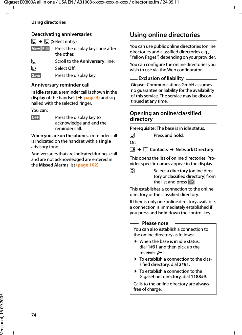 74Using directoriesGigaset DX800A all in one / USA EN / A31008-xxxxx-xxxx-x-xxxx / directories.fm / 24.05.11Version 4, 16.09.2005Deactivating anniversariess ¢s (Select entry)§View§ §Edit§  Press the display keys one after the other.sScroll to the Anniversary: line.vSelect Off.§Save§  Press the display key.Anniversary reminder callIn idle status, a reminder call is shown in the display of the handset (¢page 4) and sig-nalled with the selected ringer.You can:§OFF§ Press the display key to acknowledge and end the reminder call. When you are on the phone, a reminder call is indicated on the handset with a single advisory tone.Anniversaries that are indicated during a call and are not acknowledged are entered in the Missed Alarms list (page 102).Using online directoriesYou can use public online directories (online directories and classified directories e.g., &quot;Yellow Pages&quot;) depending on your provider. You can configure the online directories you wish to use via the Web configurator. Opening an online/classified directoryPrerequisite: The base is in idle status.sPress and hold. Or:v ¢Î Contacts ¢Network DirectoryThis opens the list of online directories. Pro-vider-specific names appear in the display. q  Select a directory (online direc-tory or classified directory) from the list and press §OK§.This establishes a connection to the online directory or the classified directory.If there is only one online directory available, a connection is immediately established if you press and hold down the control key. Exclusion of liabilityGigaset Communications GmbH assumes no guarantee or liability for the availability of this service. The service may be discon-tinued at any time.Please noteYou can also establish a connection to the online directory as follows: ¤When the base is in idle status, dial 1#91 and then pick up the receiver c.¤To establish a connection to the clas-sified directory, dial 2#91.¤To establish a connection to the Gigaset.net directory, dial 1188#9.Calls to the online directory are always free of charge.