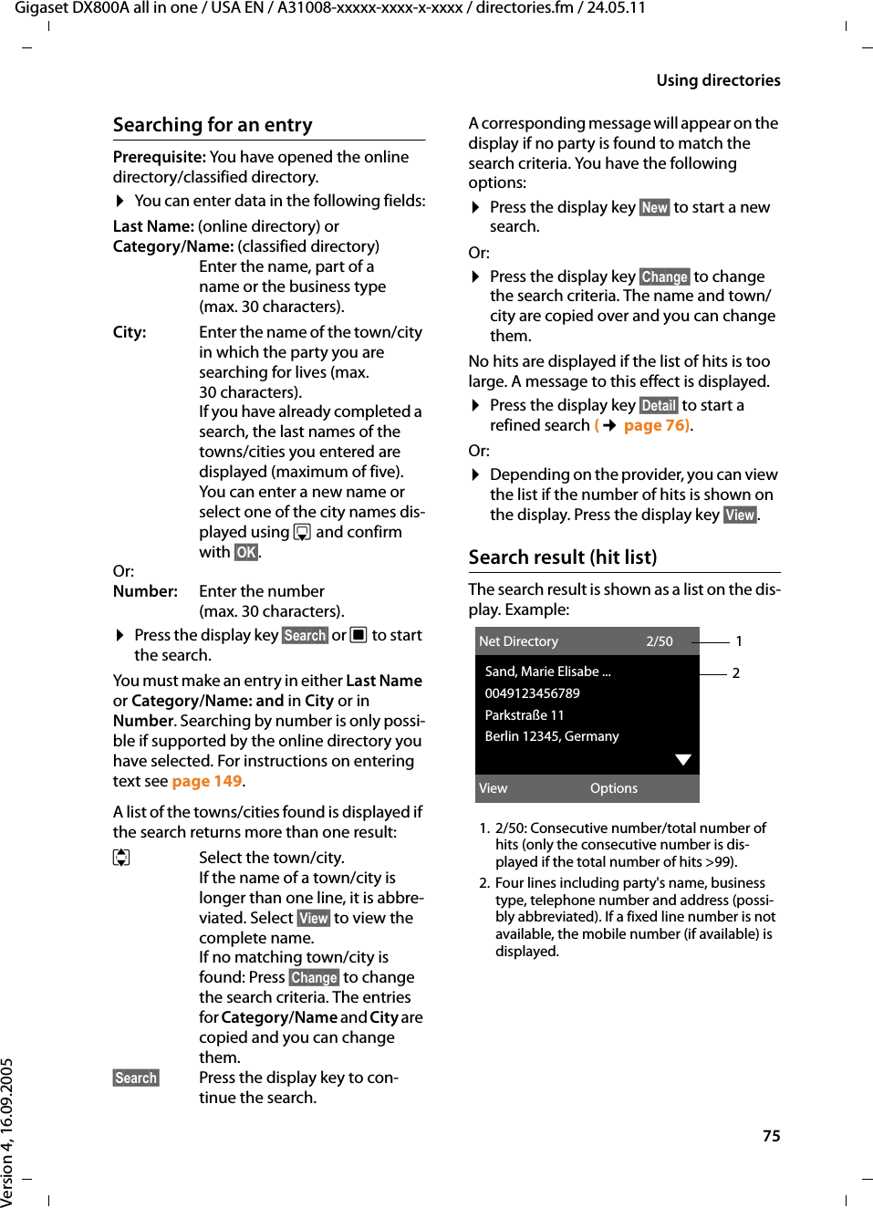 75Using directoriesGigaset DX800A all in one / USA EN / A31008-xxxxx-xxxx-x-xxxx / directories.fm / 24.05.11Version 4, 16.09.2005Searching for an entryPrerequisite: You have opened the online directory/classified directory. ¤You can enter data in the following fields:Last Name: (online directory) or Category/Name: (classified directory)Enter the name, part of a name or the business type (max. 30 characters). City: Enter the name of the town/city in which the party you are searching for lives (max. 30 characters). If you have already completed a search, the last names of the towns/cities you entered are displayed (maximum of five). You can enter a new name or select one of the city names dis-played using s and confirm with §OK§. Or:Number: Enter the number (max. 30 characters). ¤Press the display key §Search§ or w to start the search. You must make an entry in either Last Name or Category/Name: and in City or in Number. Searching by number is only possi-ble if supported by the online directory you have selected. For instructions on entering text see page 149. A list of the towns/cities found is displayed if the search returns more than one result: qSelect the town/city. If the name of a town/city is longer than one line, it is abbre-viated. Select §View§ to view the complete name. If no matching town/city is found: Press §Change§ to change the search criteria. The entries for Category/Name and City are copied and you can change them.§Search§ Press the display key to con-tinue the search. A corresponding message will appear on the display if no party is found to match the search criteria. You have the following options: ¤Press the display key §New§ to start a new search.Or:¤Press the display key §Change§ to change the search criteria. The name and town/city are copied over and you can change them. No hits are displayed if the list of hits is too large. A message to this effect is displayed. ¤Press the display key §Detail§ to start a refined search (¢page 76).Or:¤Depending on the provider, you can view the list if the number of hits is shown on the display. Press the display key §View§. Search result (hit list)The search result is shown as a list on the dis-play. Example:1. 2/50: Consecutive number/total number of hits (only the consecutive number is dis-played if the total number of hits &gt;99). 2. Four lines including party&apos;s name, business type, telephone number and address (possi-bly abbreviated). If a fixed line number is not available, the mobile number (if available) is displayed. 12Net Directory 2/50Sand, Marie Elisabe ...0049123456789Parkstraße 11Berlin 12345, GermanyxView Options