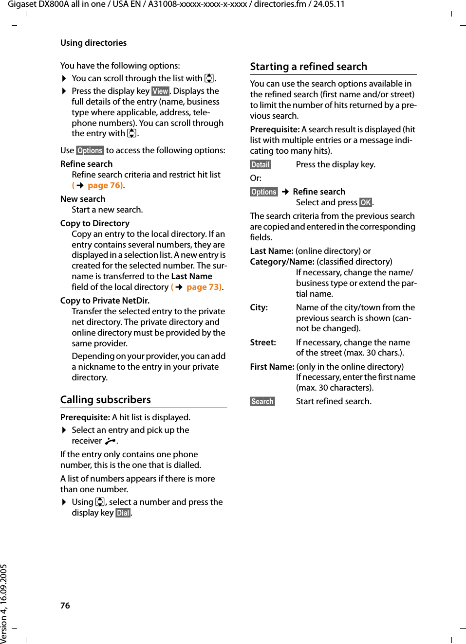 76Using directoriesGigaset DX800A all in one / USA EN / A31008-xxxxx-xxxx-x-xxxx / directories.fm / 24.05.11Version 4, 16.09.2005You have the following options:¤You can scroll through the list with q. ¤Press the display key §View§. Displays the full details of the entry (name, business type where applicable, address, tele-phone numbers). You can scroll through the entry with q.Use §Options§ to access the following options:Refine search Refine search criteria and restrict hit list (¢page 76).New searchStart a new search.Copy to DirectoryCopy an entry to the local directory. If an entry contains several numbers, they are displayed in a selection list. A new entry is created for the selected number. The sur-name is transferred to the Last Name field of the local directory (¢page 73). Copy to Private NetDir.Transfer the selected entry to the private net directory. The private directory and online directory must be provided by the same provider. Depending on your provider, you can add a nickname to the entry in your private directory. Calling subscribersPrerequisite: A hit list is displayed. ¤Select an entry and pick up the receiver c. If the entry only contains one phone number, this is the one that is dialled. A list of numbers appears if there is more than one number. ¤Using q, select a number and press the display key §Dial§. Starting a refined searchYou can use the search options available in the refined search (first name and/or street) to limit the number of hits returned by a pre-vious search. Prerequisite: A search result is displayed (hit list with multiple entries or a message indi-cating too many hits).§Detail§ Press the display key.Or:§Options§ ¢Refine searchSelect and press §OK§. The search criteria from the previous search are copied and entered in the corresponding fields.Last Name: (online directory) or Category/Name: (classified directory)If necessary, change the name/business type or extend the par-tial name. City: Name of the city/town from the previous search is shown (can-not be changed). Street: If necessary, change the name of the street (max. 30 chars.).First Name: (only in the online directory)If necessary, enter the first name (max. 30 characters).§Search§ Start refined search. 