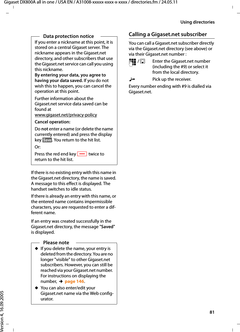 81Using directoriesGigaset DX800A all in one / USA EN / A31008-xxxxx-xxxx-x-xxxx / directories.fm / 24.05.11Version 4, 16.09.2005If there is no existing entry with this name in the Gigaset.net directory, the name is saved. A message to this effect is displayed. The handset switches to idle status. If there is already an entry with this name, or the entered name contains impermissible characters, you are requested to enter a dif-ferent name. If an entry was created successfully in the Gigaset.net directory, the message &quot;Saved&quot; is displayed. Calling a Gigaset.net subscriberYou can call a Gigaset.net subscriber directly via the Gigaset.net directory (see above) or via their Gigaset.net number :~ / s  Enter the Gigaset.net number (including the #9) or select it from the local directory.cPick up the receiver. Every number ending with #9 is dialled via Gigaset.net. Data protection noticeIf you enter a nickname at this point, it is stored on a central Gigaset server. The nickname appears in the Gigaset.net directory, and other subscribers that use the Gigaset.net service can call you using this nickname. By entering your data, you agree to having your data saved. If you do not wish this to happen, you can cancel the operation at this point. Further information about the Gigaset.net service data saved can be found at www.gigaset.net/privacy-policyCancel operation:Do not enter a name (or delete the name currently entered) and press the display key §Save§. You return to the hit list. Or: Press the red end key T twice to return to the hit list. Please noteuIf you delete the name, your entry is deleted from the directory. You are no longer &quot;visible&quot; to other Gigaset.net subscribers. However, you can still be reached via your Gigaset.net number. For instructions on displaying the number, ¢page 146. uYou can also enter/edit your Gigaset.net name via the Web config-urator. 