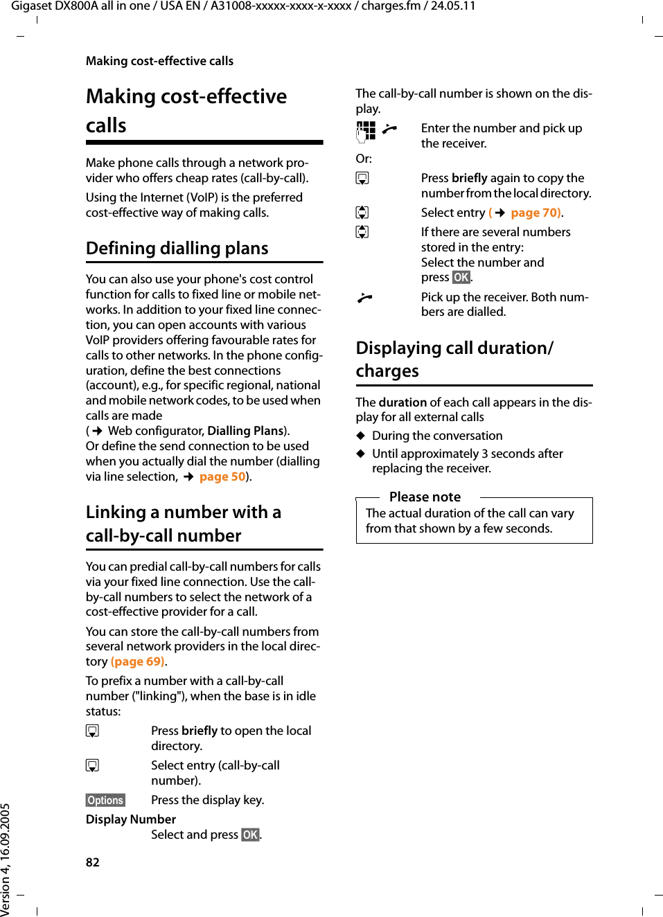 82Making cost-effective callsGigaset DX800A all in one / USA EN / A31008-xxxxx-xxxx-x-xxxx / charges.fm / 24.05.11Version 4, 16.09.2005Making cost-effective calls Make phone calls through a network pro-vider who offers cheap rates (call-by-call). Using the Internet (VoIP) is the preferred cost-effective way of making calls. Defining dialling plansYou can also use your phone&apos;s cost control function for calls to fixed line or mobile net-works. In addition to your fixed line connec-tion, you can open accounts with various VoIP providers offering favourable rates for calls to other networks. In the phone config-uration, define the best connections (account), e.g., for specific regional, national and mobile network codes, to be used when calls are made (¢ Web configurator, Dialling Plans). Or define the send connection to be used when you actually dial the number (dialling via line selection, ¢page 50). Linking a number with a call-by-call numberYou can predial call-by-call numbers for calls via your fixed line connection. Use the call-by-call numbers to select the network of a cost-effective provider for a call. You can store the call-by-call numbers from several network providers in the local direc-tory (page 69). To prefix a number with a call-by-call number (&quot;linking&quot;), when the base is in idle status:sPress briefly to open the local directory. sSelect entry (call-by-call number).§Options§ Press the display key.Display Number Select and press §OK§.The call-by-call number is shown on the dis-play. ~c Enter the number and pick up the receiver.Or:sPress briefly again to copy the number from the local directory. qSelect entry (¢page 70).qIf there are several numbers stored in the entry: Select the number and press §OK§.cPick up the receiver. Both num-bers are dialled.Displaying call duration/chargesThe duration of each call appears in the dis-play for all external callsuDuring the conversationuUntil approximately 3 seconds after replacing the receiver.Please noteThe actual duration of the call can vary from that shown by a few seconds.