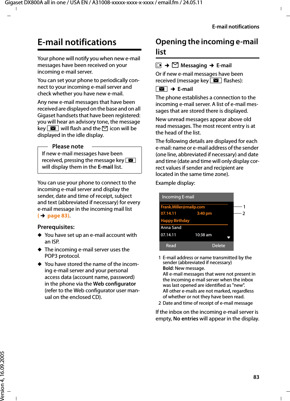 83E-mail notificationsGigaset DX800A all in one / USA EN / A31008-xxxxx-xxxx-x-xxxx / email.fm / 24.05.11Version 4, 16.09.2005E-mail notificationsYour phone will notify you when new e-mail messages have been received on your incoming e-mail server. You can set your phone to periodically con-nect to your incoming e-mail server and check whether you have new e-mail. Any new e-mail messages that have been received are displayed on the base and on all Gigaset handsets that have been registered: you will hear an advisory tone, the message key f will flash and the Ë icon will be displayed in the idle display. You can use your phone to connect to the incoming e-mail server and display the sender, date and time of receipt, subject and text (abbreviated if necessary) for every e-mail message in the incoming mail list (¢page 83). Prerequisites: uYou have set up an e-mail account with an ISP.uThe incoming e-mail server uses the POP3 protocol. uYou have stored the name of the incom-ing e-mail server and your personal access data (account name, password) in the phone via the Web configurator (refer to the Web configurator user man-ual on the enclosed CD). Opening the incoming e-mail list v ¢ËMessaging ¢E-mailOr if new e-mail messages have been received (message key f flashes):f ¢E-mailThe phone establishes a connection to the incoming e-mail server. A list of e-mail mes-sages that are stored there is displayed. New unread messages appear above old read messages. The most recent entry is at the head of the list.The following details are displayed for each e-mail: name or e-mail address of the sender (one line, abbreviated if necessary) and date and time (date and time will only display cor-rect values if sender and recipient are located in the same time zone).Example display:1 E-mail address or name transmitted by the sender (abbreviated if necessary)Bold: New message.All e-mail messages that were not present in the incoming e-mail server when the inbox was last opened are identified as &quot;new&quot;. All other e-mails are not marked, regardless of whether or not they have been read. 2 Date and time of receipt of e-mail messageIf the inbox on the incoming e-mail server is empty, No entries will appear in the display.Please noteIf new e-mail messages have been received, pressing the message key f will display them in the E-mail list. 12Incoming E-mailFrank.Miller@mailp.com07.14.11  3:40 pmHappy BirthdayAnna Sand 07.14.11  10:38 am VRead Delete