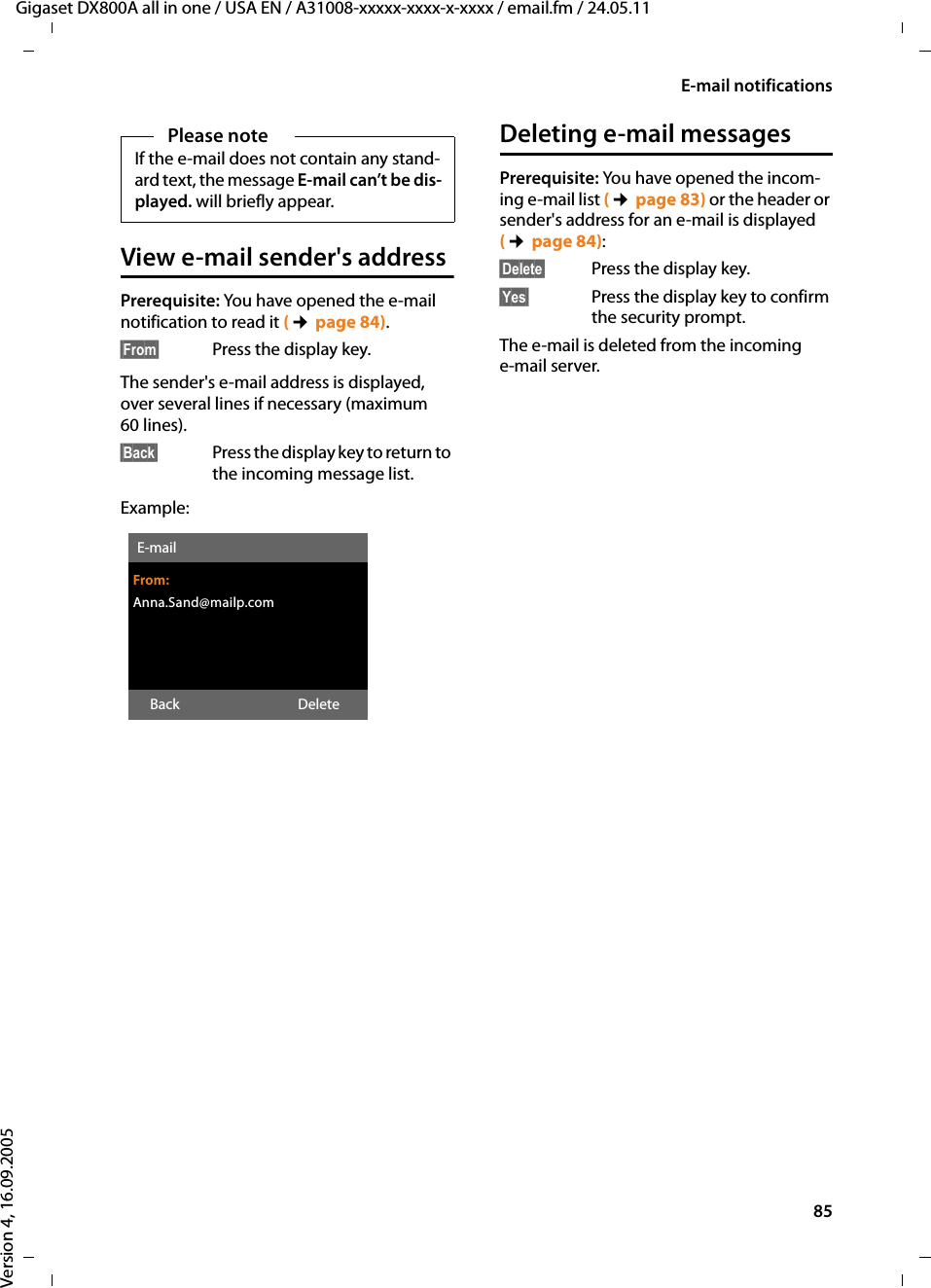 85E-mail notificationsGigaset DX800A all in one / USA EN / A31008-xxxxx-xxxx-x-xxxx / email.fm / 24.05.11Version 4, 16.09.2005View e-mail sender&apos;s addressPrerequisite: You have opened the e-mail notification to read it (¢page 84).§From§  Press the display key. The sender&apos;s e-mail address is displayed, over several lines if necessary (maximum 60 lines). §Back§ Press the display key to return to the incoming message list.Example:Deleting e-mail messagesPrerequisite: You have opened the incom-ing e-mail list (¢page 83) or the header or sender&apos;s address for an e-mail is displayed (¢page 84): §Delete§  Press the display key. §Yes§  Press the display key to confirm the security prompt. The e-mail is deleted from the incoming e-mail server. Please noteIf the e-mail does not contain any stand-ard text, the message E-mail can’t be dis-played. will briefly appear. E-mailFrom:Anna.Sand@mailp.comBack Delete