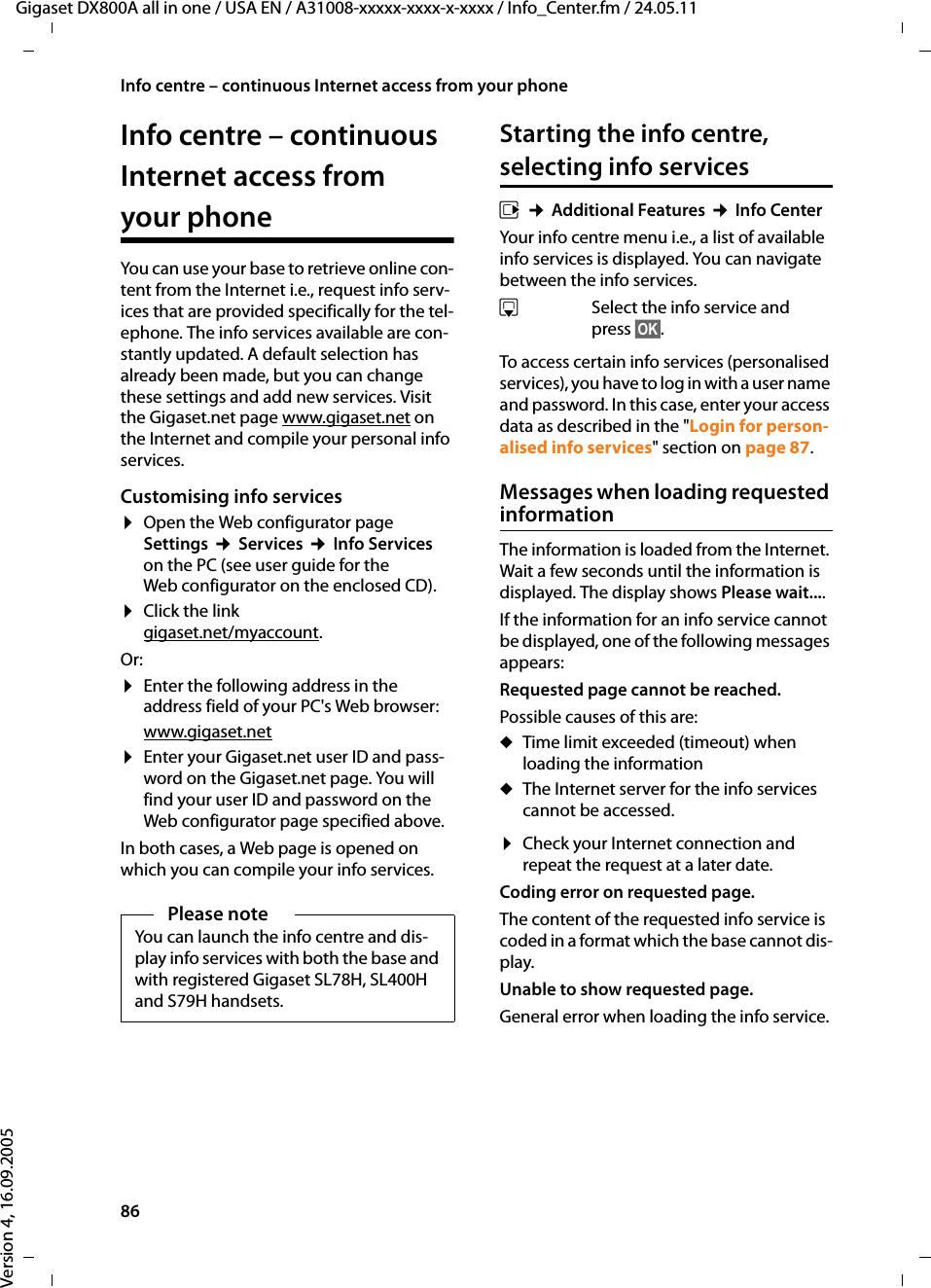 86Info centre – continuous Internet access from your phoneGigaset DX800A all in one / USA EN / A31008-xxxxx-xxxx-x-xxxx / Info_Center.fm / 24.05.11Version 4, 16.09.2005Info centre – continuous Internet access from your phone You can use your base to retrieve online con-tent from the Internet i.e., request info serv-ices that are provided specifically for the tel-ephone. The info services available are con-stantly updated. A default selection has already been made, but you can change these settings and add new services. Visit the Gigaset.net page www.gigaset.net on the Internet and compile your personal info services. Customising info services¤Open the Web configurator page Settings ¢Services ¢Info Services on the PC (see user guide for the Web configurator on the enclosed CD). ¤Click the link gigaset.net/myaccount. Or:¤Enter the following address in the address field of your PC&apos;s Web browser: www.gigaset.net¤Enter your Gigaset.net user ID and pass-word on the Gigaset.net page. You will find your user ID and password on the Web configurator page specified above. In both cases, a Web page is opened on which you can compile your info services. Starting the info centre, selecting info servicesv ¢Additional Features ¢Info CenterYour info centre menu i.e., a list of available info services is displayed. You can navigate between the info services. sSelect the info service and press §OK§.To access certain info services (personalised services), you have to log in with a user name and password. In this case, enter your access data as described in the &quot;Login for person-alised info services&quot; section on page 87.Messages when loading requested information The information is loaded from the Internet. Wait a few seconds until the information is displayed. The display shows Please wait.... If the information for an info service cannot be displayed, one of the following messages appears:Requested page cannot be reached.Possible causes of this are:uTime limit exceeded (timeout) when loading the information uThe Internet server for the info services cannot be accessed. ¤Check your Internet connection and repeat the request at a later date. Coding error on requested page. The content of the requested info service is coded in a format which the base cannot dis-play.Unable to show requested page. General error when loading the info service. Please noteYou can launch the info centre and dis-play info services with both the base and with registered Gigaset SL78H, SL400H and S79H handsets. 