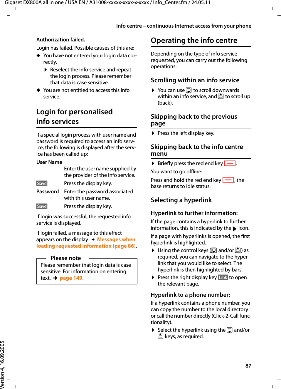 87Info centre – continuous Internet access from your phoneGigaset DX800A all in one / USA EN / A31008-xxxxx-xxxx-x-xxxx / Info_Center.fm / 24.05.11Version 4, 16.09.2005Authorization failed. Login has failed. Possible causes of this are:uYou have not entered your login data cor-rectly.¤Reselect the info service and repeat the login process. Please remember that data is case sensitive. uYou are not entitled to access this info service.Login for personalised info services If a special login process with user name and password is required to access an info serv-ice, the following is displayed after the serv-ice has been called up:User Name Enter the user name supplied by the provider of the info service.§Save§ Press the display key.Password  Enter the password associated with this user name. §Save§ Press the display key.If login was successful, the requested info service is displayed. If login failed, a message to this effect appears on the display  £Messages when loading requested information (page 86).Operating the info centreDepending on the type of info service requested, you can carry out the following operations:Scrolling within an info service ¤You can use s to scroll downwards within an info service, and t to scroll up (back). Skipping back to the previous page¤Press the left display key.Skipping back to the info centre menu¤Briefly press the red end key T.You want to go offline:Press and hold the red end key T, the base returns to idle status. Selecting a hyperlinkHyperlink to further information:If the page contains a hyperlink to further information, this is indicated by the g icon. If a page with hyperlinks is opened, the first hyperlink is highlighted.¤Using the control keys (s and/or t) as required, you can navigate to the hyper-link that you would like to select. The hyperlink is then highlighted by bars. ¤Press the right display key §Link§ to open the relevant page.Hyperlink to a phone number:If a hyperlink contains a phone number, you can copy the number to the local directory or call the number directly (Click-2-Call func-tionality).¤Select the hyperlink using the s and/or t keys, as required.Please notePlease remember that login data is case sensitive. For information on entering text, ¢page 149.