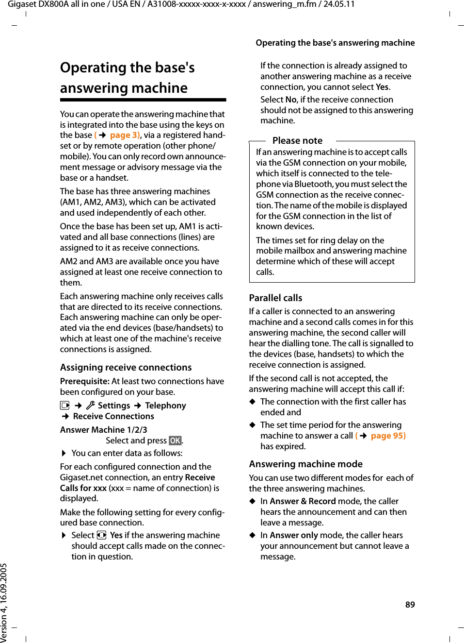 89Operating the base&apos;s answering machineGigaset DX800A all in one / USA EN / A31008-xxxxx-xxxx-x-xxxx / answering_m.fm / 24.05.11Version 4, 16.09.2005Operating the base&apos;s answering machineYou can operate the answering machine that is integrated into the base using the keys on the base (¢page 3), via a registered hand-set or by remote operation (other phone/mobile). You can only record own announce-ment message or advisory message via the base or a handset.The base has three answering machines (AM1, AM2, AM3), which can be activated and used independently of each other. Once the base has been set up, AM1 is acti-vated and all base connections (lines) are assigned to it as receive connections.AM2 and AM3 are available once you have assigned at least one receive connection to them. Each answering machine only receives calls that are directed to its receive connections. Each answering machine can only be oper-ated via the end devices (base/handsets) to which at least one of the machine&apos;s receive connections is assigned. Assigning receive connectionsPrerequisite: At least two connections have been configured on your base.v ¢Ï Settings ¢Telephony ¢Receive ConnectionsAnswer Machine 1/2/3Select and press §OK§. ¤You can enter data as follows:For each configured connection and the Gigaset.net connection, an entry Receive Calls for xxx (xxx = name of connection) is displayed.Make the following setting for every config-ured base connection.¤Select rYes if the answering machine should accept calls made on the connec-tion in question. If the connection is already assigned to another answering machine as a receive connection, you cannot select Yes.Select No, if the receive connection should not be assigned to this answering machine. Parallel callsIf a caller is connected to an answering machine and a second calls comes in for this answering machine, the second caller will hear the dialling tone. The call is signalled to the devices (base, handsets) to which the receive connection is assigned. If the second call is not accepted, the answering machine will accept this call if:uThe connection with the first caller has ended and uThe set time period for the answering machine to answer a call (¢page 95) has expired.Answering machine modeYou can use two different modes for  each of the three answering machines. uIn Answer &amp; Record mode, the caller hears the announcement and can then leave a message. uIn Answer only mode, the caller hears your announcement but cannot leave a message.Please noteIf an answering machine is to accept calls via the GSM connection on your mobile, which itself is connected to the tele-phone via Bluetooth, you must select the GSM connection as the receive connec-tion. The name of the mobile is displayed for the GSM connection in the list of known devices. The times set for ring delay on the mobile mailbox and answering machine determine which of these will accept calls. 