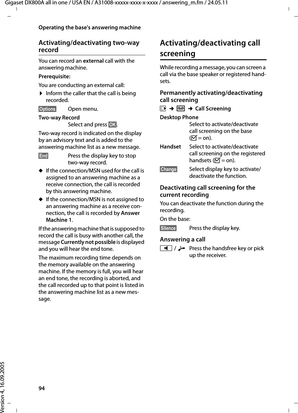 94Operating the base&apos;s answering machineGigaset DX800A all in one / USA EN / A31008-xxxxx-xxxx-x-xxxx / answering_m.fm / 24.05.11Version 4, 16.09.2005Activating/deactivating two-way recordYou can record an external call with the answering machine. Prerequisite: You are conducting an external call:¤Inform the caller that the call is being recorded.§Options§ Open menu.Two-way Record Select and press §OK§. Two-way record is indicated on the display by an advisory text and is added to the answering machine list as a new message. §End§  Press the display key to stop two-way record.uIf the connection/MSN used for the call is assigned to an answering machine as a receive connection, the call is recorded by this answering machine. uIf the connection/MSN is not assigned to an answering machine as a receive con-nection, the call is recorded by Answer Machine 1. If the answering machine that is supposed to record the call is busy with another call, the message Currently not possible is displayed and you will hear the end tone. The maximum recording time depends on the memory available on the answering machine. If the memory is full, you will hear an end tone, the recording is aborted, and the call recorded up to that point is listed in the answering machine list as a new mes-sage. Activating/deactivating call screeningWhile recording a message, you can screen a call via the base speaker or registered hand-sets.Permanently activating/deactivating call screeningv ¢Ì ¢Call Screening Desktop PhoneSelect to activate/deactivate call screening on the base (³=on).Handset Select to activate/deactivate call screening on the registered handsets (³=on).§Change§ Select display key to activate/deactivate the function.Deactivating call screening for the current recordingYou can deactivate the function during the recording.On the base:§Silence§ Press the display key.Answering a calld / cPress the handsfree key or pick up the receiver. 