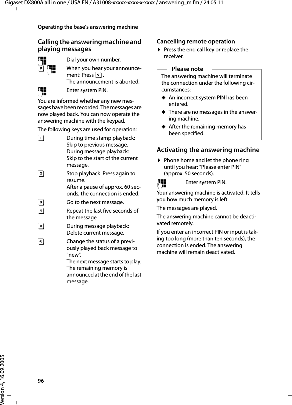 96Operating the base&apos;s answering machineGigaset DX800A all in one / USA EN / A31008-xxxxx-xxxx-x-xxxx / answering_m.fm / 24.05.11Version 4, 16.09.2005Calling the answering machine and playing messages~  Dial your own number. 9~  When you hear your announce-ment: Press 9.The announcement is aborted.~  Enter system PIN. You are informed whether any new mes-sages have been recorded. The messages are now played back. You can now operate the answering machine with the keypad.The following keys are used for operation: A  During time stamp playback: Skip to previous message.During message playback: Skip to the start of the current message.B  Stop playback. Press again to resume.After a pause of approx. 60 sec-onds, the connection is ended. 3  Go to the next message.D  Repeat the last five seconds of the message. 0 During message playback: Delete current message.: Change the status of a previ-ously played back message to &quot;new&quot;.The next message starts to play. The remaining memory is announced at the end of the last message. Cancelling remote operation¤Press the end call key or replace the receiver.Activating the answering machine¤Phone home and let the phone ring until you hear: &quot;Please enter PIN&quot; (approx. 50 seconds).~ Enter system PIN.Your answering machine is activated. It tells you how much memory is left. The messages are played.The answering machine cannot be deacti-vated remotely.If you enter an incorrect PIN or input is tak-ing too long (more than ten seconds), the connection is ended. The answering machine will remain deactivated. Please noteThe answering machine will terminate the connection under the following cir-cumstances:uAn incorrect system PIN has been entered. uThere are no messages in the answer-ing machine.uAfter the remaining memory has been specified.