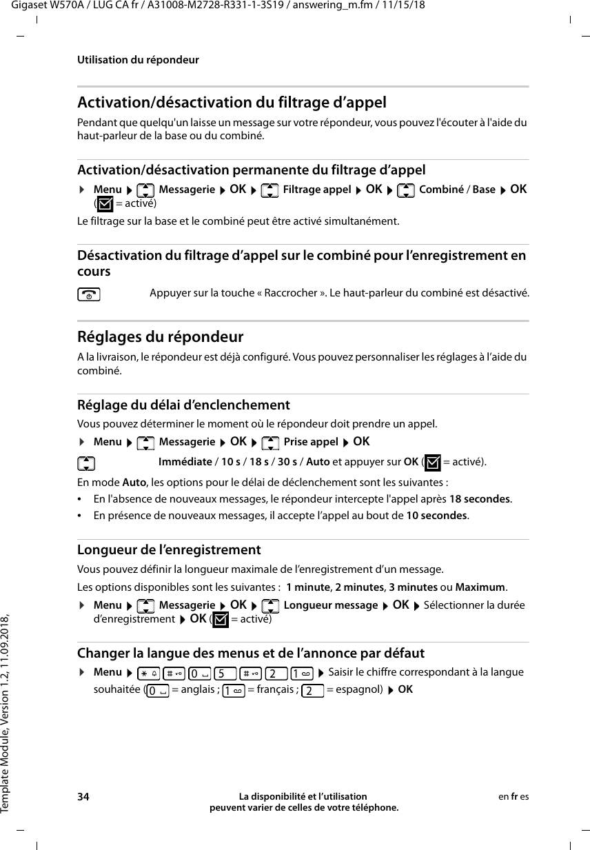 Template Module, Version 1.2, 11.09.2018,Utilisation du répondeurGigaset W570A / LUG CA fr / A31008-M2728-R331-1-3S19 / answering_m.fm / 11/15/1834 La disponibilité et l’utilisation  peuvent varier de celles de votre téléphone.en fr esActivation/désactivation du filtrage d’appelPendant que quelqu&apos;un laisse un message sur votre répondeur, vous pouvez l&apos;écouter à l&apos;aide du haut-parleur de la base ou du combiné.Activation/désactivation permanente du filtrage d’appel¤Menu   Messagerie  OK    Filtrage appel  OK   Combiné / Base  OK (=activé) Le filtrage sur la base et le combiné peut être activé simultanément. Désactivation du filtrage d’appel sur le combiné pour l’enregistrement en coursRéglages du répondeurA la livraison, le répondeur est déjà configuré. Vous pouvez personnaliser les réglages à l’aide du combiné.Réglage du délai d’enclenchementVous pouvez déterminer le moment où le répondeur doit prendre un appel.¤Menu   Messagerie  OK   Prise appel  OKEn mode Auto, les options pour le délai de déclenchement sont les suivantes :•En l&apos;absence de nouveaux messages, le répondeur intercepte l&apos;appel après 18 secondes.•En présence de nouveaux messages, il accepte l’appel au bout de 10 secondes. Longueur de l’enregistrementVous pouvez définir la longueur maximale de l’enregistrement d’un message.Les options disponibles sont les suivantes : 1 minute, 2 minutes, 3 minutes ou Maximum.¤Menu   Messagerie  OK   Longueur message  OK  Sélectionner la durée d’enregistrement  OK (=activé)Changer la langue des menus et de l’annonce par défaut¤Menu                Saisir le chiffre correspondant à la langue souhaitée ( = anglais ;  = français ;  = espagnol)  OKAppuyer sur la touche « Raccrocher ». Le haut-parleur du combiné est désactivé. Immédiate / 10 s / 18 s / 30 s / Auto et appuyer sur OK (=activé).