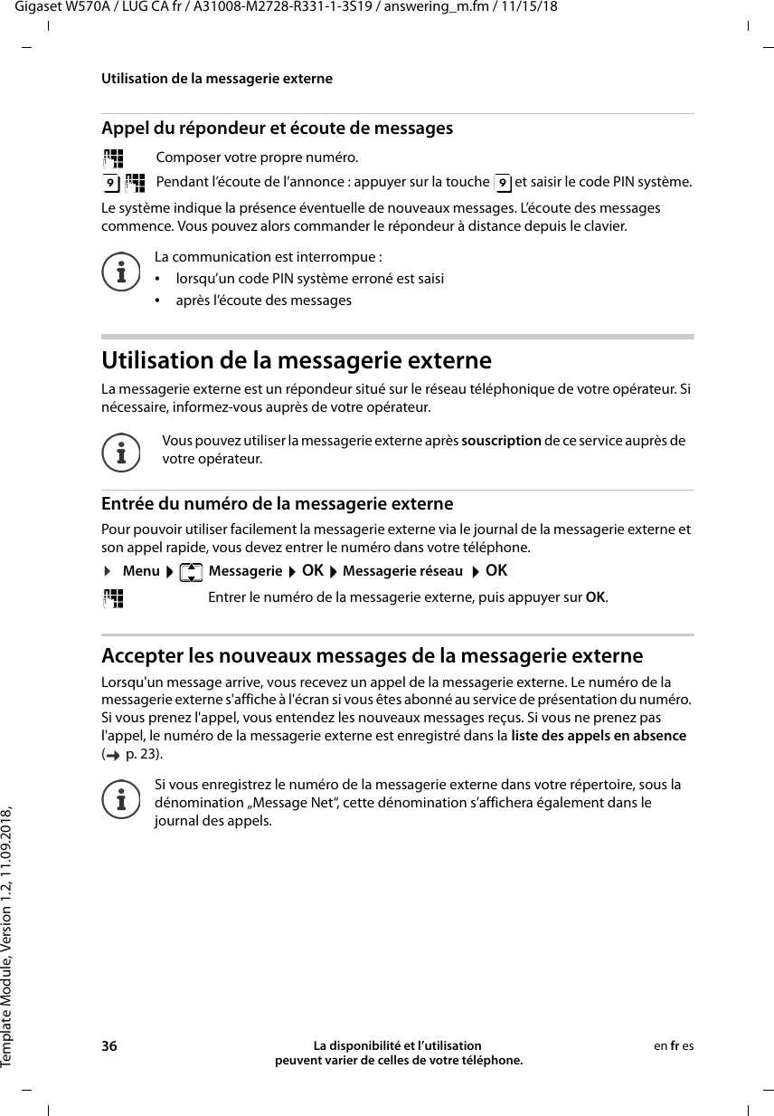 Template Module, Version 1.2, 11.09.2018,Utilisation de la messagerie externeGigaset W570A / LUG CA fr / A31008-M2728-R331-1-3S19 / answering_m.fm / 11/15/1836 La disponibilité et l’utilisation  peuvent varier de celles de votre téléphone.en fr esAppel du répondeur et écoute de messagesLe système indique la présence éventuelle de nouveaux messages. L’écoute des messages commence. Vous pouvez alors commander le répondeur à distance depuis le clavier. Utilisation de la messagerie externeLa messagerie externe est un répondeur situé sur le réseau téléphonique de votre opérateur. Si nécessaire, informez-vous auprès de votre opérateur.Entrée du numéro de la messagerie externePour pouvoir utiliser facilement la messagerie externe via le journal de la messagerie externe et son appel rapide, vous devez entrer le numéro dans votre téléphone.¤Menu   Messagerie  OK  Messagerie réseau   OK Accepter les nouveaux messages de la messagerie externeLorsqu&apos;un message arrive, vous recevez un appel de la messagerie externe. Le numéro de la messagerie externe s&apos;affiche à l&apos;écran si vous êtes abonné au service de présentation du numéro. Si vous prenez l&apos;appel, vous entendez les nouveaux messages reçus. Si vous ne prenez pas l&apos;appel, le numéro de la messagerie externe est enregistré dans la liste des appels en absence ( p. 23). Composer votre propre numéro. Pendant l’écoute de l’annonce : appuyer sur la touche   et saisir le code PIN système. La communication est interrompue :•lorsqu’un code PIN système erroné est saisi•après l’écoute des messagesVous pouvez utiliser la messagerie externe après souscription de ce service auprès de votre opérateur.Entrer le numéro de la messagerie externe, puis appuyer sur OK.Si vous enregistrez le numéro de la messagerie externe dans votre répertoire, sous la dénomination „Message Net“, cette dénomination s’affichera également dans le journal des appels.