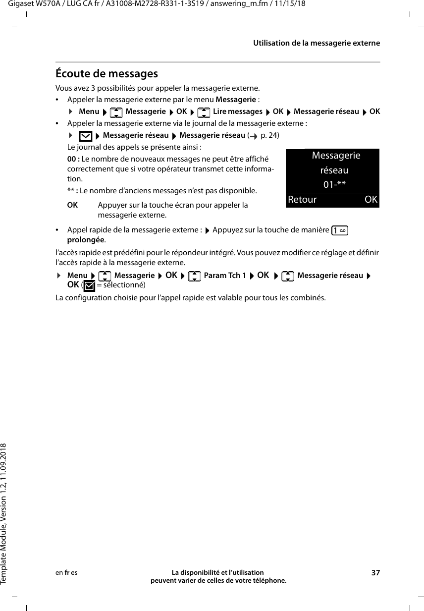 Gigaset W570A / LUG CA fr / A31008-M2728-R331-1-3S19 / answering_m.fm / 11/15/18Template Module, Version 1.2, 11.09.2018Utilisation de la messagerie externeLa disponibilité et l’utilisation  peuvent varier de celles de votre téléphone. 37en fr esÉcoute de messagesVous avez 3 possibilités pour appeler la messagerie externe.•Appeler la messagerie externe par le menu Messagerie :¤Menu   Messagerie  OK   Lire messages  OK  Messagerie réseau  OK•Appeler la messagerie externe via le journal de la messagerie externe :¤ Messagerie réseau  Messagerie réseau (  p.24) Le journal des appels se présente ainsi :00 : Le nombre de nouveaux messages ne peut être affiché correctement que si votre opérateur transmet cette informa-tion.** : Le nombre d’anciens messages n’est pas disponible.•Appel rapide de la messagerie externe :  Appuyez sur la touche de manière  prolongée.l’accès rapide est prédéfini pour le répondeur intégré. Vous pouvez modifier ce réglage et définir l’accès rapide à la messagerie externe.¤Menu   Messagerie  OK    Param Tch 1  OK   Messagerie réseau  OK ( = sélectionné)La configuration choisie pour l’appel rapide est valable pour tous les combinés.OK Appuyer sur la touche écran pour appeler la messagerie externe.Messagerie réseau01-**Retour OK