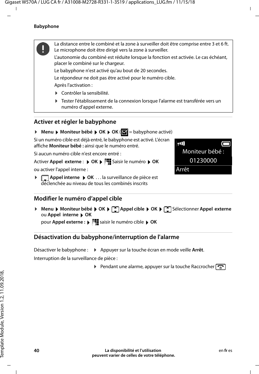 Template Module, Version 1.2, 11.09.2018,BabyphoneGigaset W570A / LUG CA fr / A31008-M2728-R331-1-3S19 / applications_LUG.fm / 11/15/1840 La disponibilité et l’utilisation  peuvent varier de celles de votre téléphone.en fr esActiver et régler le babyphone ¤Menu  Moniteur bébé  OK  OK (  = babyphone activé)Si un numéro cible est déjà entré, le babyphone est activé. L&apos;écran affiche Moniteur bébé : ainsi que le numéro entré.Si aucun numéro cible n&apos;est encore entré : Activer Appel  externe :  OK  Saisir le numéro  OKou activer l&apos;appel interne :¤ Appel interne   OK  . . . la surveillance de pièce est déclenchée au niveau de tous les combinés inscritsModifier le numéro d’appel cible¤Menu  Moniteur bébé  OK   Appel cible  OK   Sélectionner Appel  externe ou Appel  interne  OKpour Appel externe :    saisir le numéro cible  OKDésactivation du babyphone/interruption de l&apos;alarmeLa distance entre le combiné et la zone à surveiller doit être comprise entre 3 et 6 ft. Le microphone doit être dirigé vers la zone à surveiller.L&apos;autonomie du combiné est réduite lorsque la fonction est activée. Le cas échéant, placer le combiné sur le chargeur.Le babyphone n&apos;est activé qu&apos;au bout de 20 secondes.Le répondeur ne doit pas être activé pour le numéro cible.Après l&apos;activation :¤Contrôler la sensibilité.¤Tester l&apos;établissement de la connexion lorsque l&apos;alarme est transférée vers un numéro d&apos;appel externe.Désactiver le babyphone : ¤Appuyer sur la touche écran en mode veille Arrêt.Interruption de la surveillance de pièce :¤Pendant une alarme, appuyer sur la touche Raccrocher  Moniteur bébé :01230000Arrêt