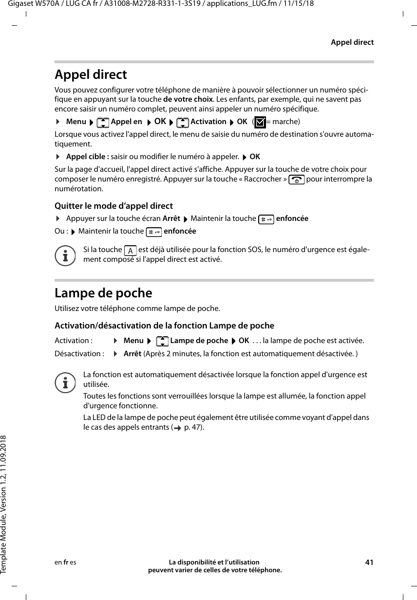 Gigaset W570A / LUG CA fr / A31008-M2728-R331-1-3S19 / applications_LUG.fm / 11/15/18Template Module, Version 1.2, 11.09.2018Appel directLa disponibilité et l’utilisation  peuvent varier de celles de votre téléphone. 41en fr esAppel directVous pouvez configurer votre téléphone de manière à pouvoir sélectionner un numéro spéci-fique en appuyant sur la touche de votre choix. Les enfants, par exemple, qui ne savent pas encore saisir un numéro complet, peuvent ainsi appeler un numéro spécifique.¤Menu  Appel en  OK  Activation  OK (=marche)Lorsque vous activez l&apos;appel direct, le menu de saisie du numéro de destination s&apos;ouvre automa-tiquement.¤Appel cible : saisir ou modifier le numéro à appeler.  OKSur la page d&apos;accueil, l&apos;appel direct activé s&apos;affiche. Appuyer sur la touche de votre choix pour composer le numéro enregistré. Appuyer sur la touche « Raccrocher »   pour interrompre la numérotation.Quitter le mode d’appel direct¤Appuyer sur la touche écran Arrêt  Maintenir la touche   enfoncéeOu :  Maintenir la touche   enfoncéeLampe de pocheUtilisez votre téléphone comme lampe de poche. Activation/désactivation de la fonction Lampe de pocheSi la touche   est déjà utilisée pour la fonction SOS, le numéro d&apos;urgence est égale-ment composé si l&apos;appel direct est activé.Activation : ¤Menu    Lampe de poche  OK  . . . la lampe de poche est activée.Désactivation :  ¤Arrêt (Après 2 minutes, la fonction est automatiquement désactivée. )La fonction est automatiquement désactivée lorsque la fonction appel d&apos;urgence est utilisée.Toutes les fonctions sont verrouillées lorsque la lampe est allumée, la fonction appel d&apos;urgence fonctionne.La LED de la lampe de poche peut également être utilisée comme voyant d&apos;appel dans le cas des appels entrants (  p. 47).