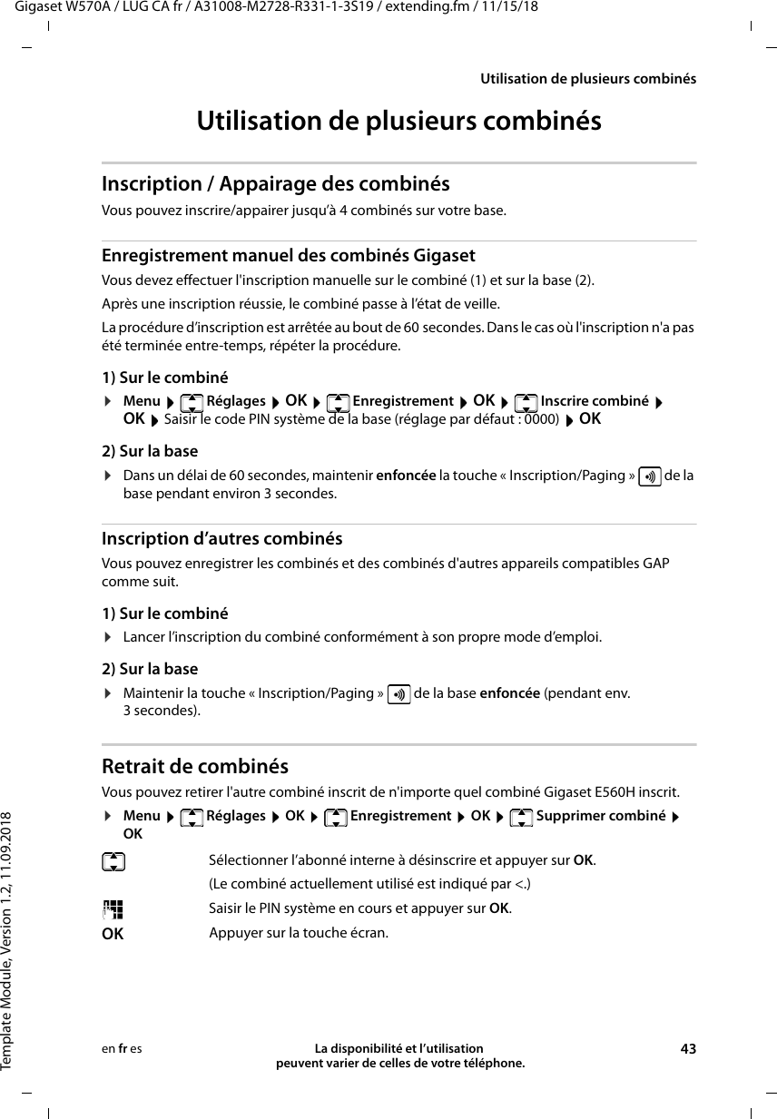 Gigaset W570A / LUG CA fr / A31008-M2728-R331-1-3S19 / extending.fm / 11/15/18Template Module, Version 1.2, 11.09.2018Utilisation de plusieurs combinésLa disponibilité et l’utilisation  peuvent varier de celles de votre téléphone. 43en fr esUtilisation de plusieurs combinésInscription / Appairage des combinésVous pouvez inscrire/appairer jusqu’à 4 combinés sur votre base.Enregistrement manuel des combinés GigasetVous devez effectuer l&apos;inscription manuelle sur le combiné (1) et sur la base (2). Après une inscription réussie, le combiné passe à l’état de veille. La procédure d’inscription est arrêtée au bout de 60 secondes. Dans le cas où l&apos;inscription n&apos;a pas été terminée entre-temps, répéter la procédure.1) Sur le combiné¤Menu  Réglages  OK  Enregistrement  OK  Inscrire combiné  OK  Saisir le code PIN système de la base (réglage par défaut : 0000)  OK 2) Sur la base¤Dans un délai de 60 secondes, maintenir enfoncée la touche « Inscription/Paging »   de la base pendant environ 3 secondes. Inscription d’autres combinésVous pouvez enregistrer les combinés et des combinés d&apos;autres appareils compatibles GAP comme suit. 1) Sur le combiné¤Lancer l’inscription du combiné conformément à son propre mode d’emploi.2) Sur la base¤Maintenir la touche « Inscription/Paging »   de la base enfoncée (pendant env. 3 secondes). Retrait de combinésVous pouvez retirer l&apos;autre combiné inscrit de n&apos;importe quel combiné Gigaset E560H inscrit.¤Menu  Réglages  OK  Enregistrement  OK  Supprimer combiné  OKSélectionner l’abonné interne à désinscrire et appuyer sur OK. (Le combiné actuellement utilisé est indiqué par &lt;.)Saisir le PIN système en cours et appuyer sur OK.OK Appuyer sur la touche écran.