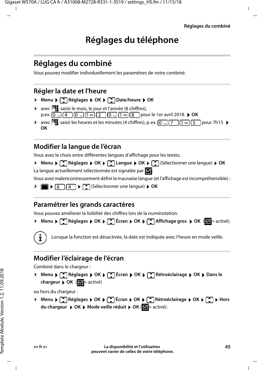 Gigaset W570A / LUG CA fr / A31008-M2728-R331-1-3S19 / settings_HS.fm / 11/15/18Template Module, Version 1.2, 11.09.2018Réglages du combinéLa disponibilité et l’utilisation  peuvent varier de celles de votre téléphone. 45en fr esRéglages du téléphoneRéglages du combiné Vous pouvez modifier individuellement les paramètres de votre combiné.Régler la date et l&apos;heure¤Menu  Réglages  OK  Date/heure  OK¤avec  , saisir le mois, le jour et l’année (8 chiffres),p.ex.   pour le 1er avril 2018.  OK¤avec  , saisir les heures et les minutes (4 chiffres), p.ex.         pour 7h15   OKModifier la langue de l’écranVous avez le choix entre différentes langues d’affichage pour les textes.¤Menu  Réglages  OK  Langue  OK  (Sélectionner une langue)  OKLa langue actuellement sélectionnée est signalée par  .Vous avez malencontreusement défini la mauvaise langue (et l’affichage est incompréhensible) :¤   (Sélectionner une langue)  OK Paramétrer les grands caractèresVous pouvez améliorer la lisibilité des chiffres lors de la numérotation. ¤Menu  Réglages  OK  Écran  OK  Affichage gros  OK (=activé).Modifier l’éclairage de l’écranCombiné dans le chargeur :¤Menu   Réglages  OK   Écran  OK   Rétroéclairage  OK  Dans le  chargeur  OK (=activé) ou hors du chargeur :¤Menu   Réglages  OK   Écran  OK   Rétroéclairage  OK    Hors du chargeur   OK  Mode veille réduit  OK (=activé).Lorsque la fonction est désactivée, la date est indiquée avec l’heure en mode veille.