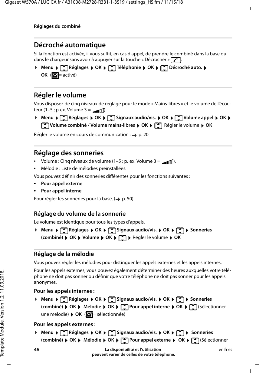 Template Module, Version 1.2, 11.09.2018,Réglages du combinéGigaset W570A / LUG CA fr / A31008-M2728-R331-1-3S19 / settings_HS.fm / 11/15/1846 La disponibilité et l’utilisation  peuvent varier de celles de votre téléphone.en fr esDécroché automatiqueSi la fonction est activée, il vous suffit, en cas d’appel, de prendre le combiné dans la base ou dans le chargeur sans avoir à appuyer sur la touche « Décrocher »  .¤Menu  Réglages  OK  Téléphonie  OK  Décroché auto.  OK (=activé)Régler le volumeVous disposez de cinq niveaux de réglage pour le mode « Mains-libres » et le volume de l’écou-teur (1–5 ; p.ex. Volume 3 =  ). ¤Menu   Réglages  OK   Signaux audio/vis.  OK   Volume appel  OK  Volume combiné / Volume mains-libres  OK   Régler le volume  OKRégler le volume en cours de communication :   p. 20Réglage des sonneries•Volume : Cinq niveaux de volume (1–5 ; p. ex. Volume 3 =  ). •Mélodie : Liste de mélodies préinstallées. Vous pouvez définir des sonneries différentes pour les fonctions suivantes :•Pour appel externe •Pour appel interne Pour régler les sonneries pour la base, (  p. 50).Réglage du volume de la sonnerieLe volume est identique pour tous les types d’appels.¤Menu  Réglages  OK  Signaux audio/vis.  OK    Sonneries (combiné)  OK  Volume  OK    Régler le volume  OKRéglage de la mélodieVous pouvez régler les mélodies pour distinguer les appels externes et les appels internes. Pour les appels externes, vous pouvez également déterminer des heures auxquelles votre télé-phone ne doit pas sonner ou définir que votre téléphone ne doit pas sonner pour les appels anonymes.Pour les appels internes :¤Menu  Réglages  OK  Signaux audio/vis.  OK    Sonneries (combiné)  OK   Mélodie  OK   Pour appel interne  OK   (Sélectionner une mélodie)  OK ( = sélectionnée)Pour les appels externes :¤Menu   Réglages  OK   Signaux audio/vis.  OK     Sonneries (combiné)  OK   Mélodie  OK   Pour appel externe   OK   (Sélectionner 