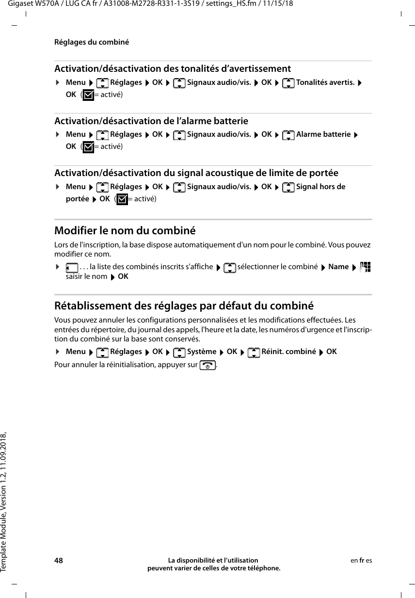 Template Module, Version 1.2, 11.09.2018,Réglages du combinéGigaset W570A / LUG CA fr / A31008-M2728-R331-1-3S19 / settings_HS.fm / 11/15/1848 La disponibilité et l’utilisation  peuvent varier de celles de votre téléphone.en fr esActivation/désactivation des tonalités d’avertissement¤Menu   Réglages  OK   Signaux audio/vis.  OK   Tonalités avertis.  OK (=activé)Activation/désactivation de l’alarme batterie¤Menu   Réglages  OK   Signaux audio/vis.  OK   Alarme batterie  OK (=activé)Activation/désactivation du signal acoustique de limite de portée¤Menu  Réglages  OK  Signaux audio/vis.  OK   Signal hors de portée  OK (=activé)Modifier le nom du combinéLors de l&apos;inscription, la base dispose automatiquement d&apos;un nom pour le combiné. Vous pouvez modifier ce nom. ¤ . . . la liste des combinés inscrits s&apos;affiche    sélectionner le combiné  Name   saisir le nom  OKRétablissement des réglages par défaut du combinéVous pouvez annuler les configurations personnalisées et les modifications effectuées. Les entrées du répertoire, du journal des appels, l&apos;heure et la date, les numéros d&apos;urgence et l&apos;inscrip-tion du combiné sur la base sont conservés.¤Menu  Réglages  OK  Système  OK  Réinit. combiné  OKPour annuler la réinitialisation, appuyer sur  .