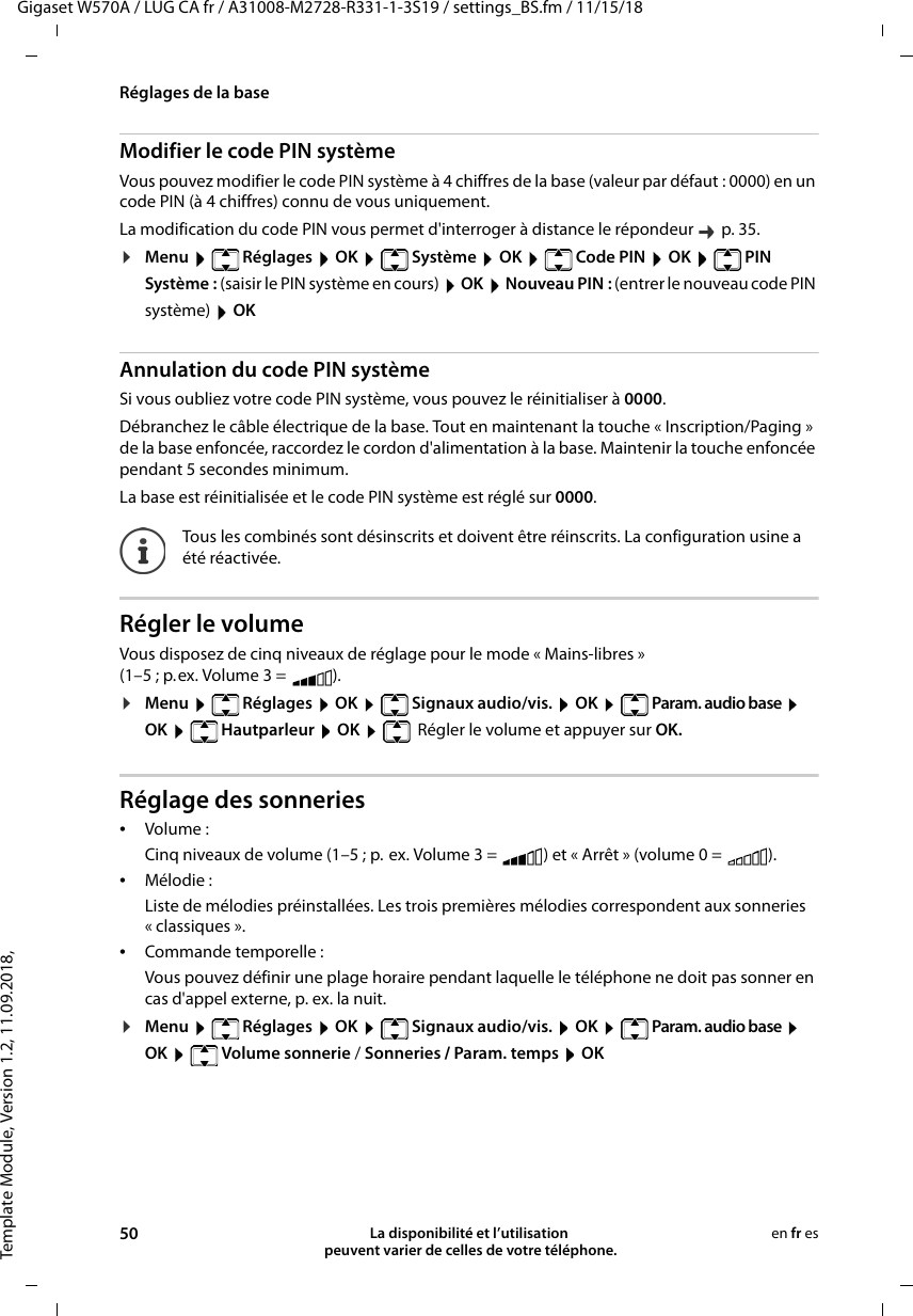 Template Module, Version 1.2, 11.09.2018,Réglages de la baseGigaset W570A / LUG CA fr / A31008-M2728-R331-1-3S19 / settings_BS.fm / 11/15/1850 La disponibilité et l’utilisation  peuvent varier de celles de votre téléphone.en fr esModifier le code PIN systèmeVous pouvez modifier le code PIN système à 4 chiffres de la base (valeur par défaut : 0000) en un code PIN (à 4 chiffres) connu de vous uniquement.La modification du code PIN vous permet d&apos;interroger à distance le répondeur   p. 35. ¤Menu  Réglages  OK  Système  OK  Code PIN  OK  PIN Système : (saisir le PIN système en cours)  OK  Nouveau PIN : (entrer le nouveau code PIN système)  OK Annulation du code PIN systèmeSi vous oubliez votre code PIN système, vous pouvez le réinitialiser à 0000.Débranchez le câble électrique de la base. Tout en maintenant la touche « Inscription/Paging » de la base enfoncée, raccordez le cordon d&apos;alimentation à la base. Maintenir la touche enfoncée pendant 5 secondes minimum. La base est réinitialisée et le code PIN système est réglé sur 0000.Régler le volumeVous disposez de cinq niveaux de réglage pour le mode « Mains-libres »(1–5 ; p.ex. Volume 3 =  ). ¤Menu   Réglages  OK   Signaux audio/vis.  OK   Param. audio base  OK  Hautparleur  OK   Régler le volume et appuyer sur OK.Réglage des sonneries•Volume :Cinq niveaux de volume (1–5 ; p. ex. Volume 3 =  ) et « Arrêt » (volume 0 =  ). •Mélodie :Liste de mélodies préinstallées. Les trois premières mélodies correspondent aux sonneries « classiques ».•Commande temporelle :Vous pouvez définir une plage horaire pendant laquelle le téléphone ne doit pas sonner en cas d&apos;appel externe, p. ex. la nuit. ¤Menu   Réglages  OK   Signaux audio/vis.  OK   Param. audio base  OK  Volume sonnerie / Sonneries / Param. temps  OKTous les combinés sont désinscrits et doivent être réinscrits. La configuration usine a été réactivée.