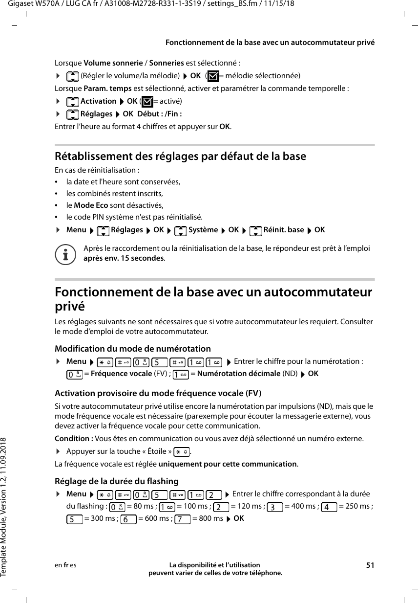 Gigaset W570A / LUG CA fr / A31008-M2728-R331-1-3S19 / settings_BS.fm / 11/15/18Template Module, Version 1.2, 11.09.2018Fonctionnement de la base avec un autocommutateur privéLa disponibilité et l’utilisation  peuvent varier de celles de votre téléphone. 51en fr esLorsque Volume sonnerie / Sonneries est sélectionné :¤(Régler le volume/la mélodie)  OK ( = mélodie sélectionnée)Lorsque Param. temps est sélectionné, activer et paramétrer la commande temporelle :¤ Activation  OK (= activé)¤ Réglages  OK Début : /Fin :Entrer l’heure au format 4 chiffres et appuyer sur OK.Rétablissement des réglages par défaut de la baseEn cas de réinitialisation : •la date et l&apos;heure sont conservées, •les combinés restent inscrits, •le Mode Eco sont désactivés, •le code PIN système n&apos;est pas réinitialisé.¤Menu  Réglages  OK  Système  OK  Réinit. base  OKFonctionnement de la base avec un autocommutateur privéLes réglages suivants ne sont nécessaires que si votre autocommutateur les requiert. Consulter le mode d’emploi de votre autocommutateur.Modification du mode de numérotation¤Menu           Entrer le chiffre pour la numérotation : = Fréquence vocale (FV) ; =Numérotation décimale (ND)  OKActivation provisoire du mode fréquence vocale (FV)Si votre autocommutateur privé utilise encore la numérotation par impulsions (ND), mais que le mode fréquence vocale est nécessaire (parexemple pour écouter la messagerie externe), vous devez activer la fréquence vocale pour cette communication.Condition : Vous êtes en communication ou vous avez déjà sélectionné un numéro externe.¤Appuyer sur la touche « Étoile »  . La fréquence vocale est réglée uniquement pour cette communication.Réglage de la durée du flashing¤Menu           Entrer le chiffre correspondant à la durée du flashing: =80ms; =100ms; =120ms; =400ms; =250ms; =300ms; =600ms; =800ms  OKAprès le raccordement ou la réinitialisation de la base, le répondeur est prêt à l’emploi après env. 15 secondes.RRRR