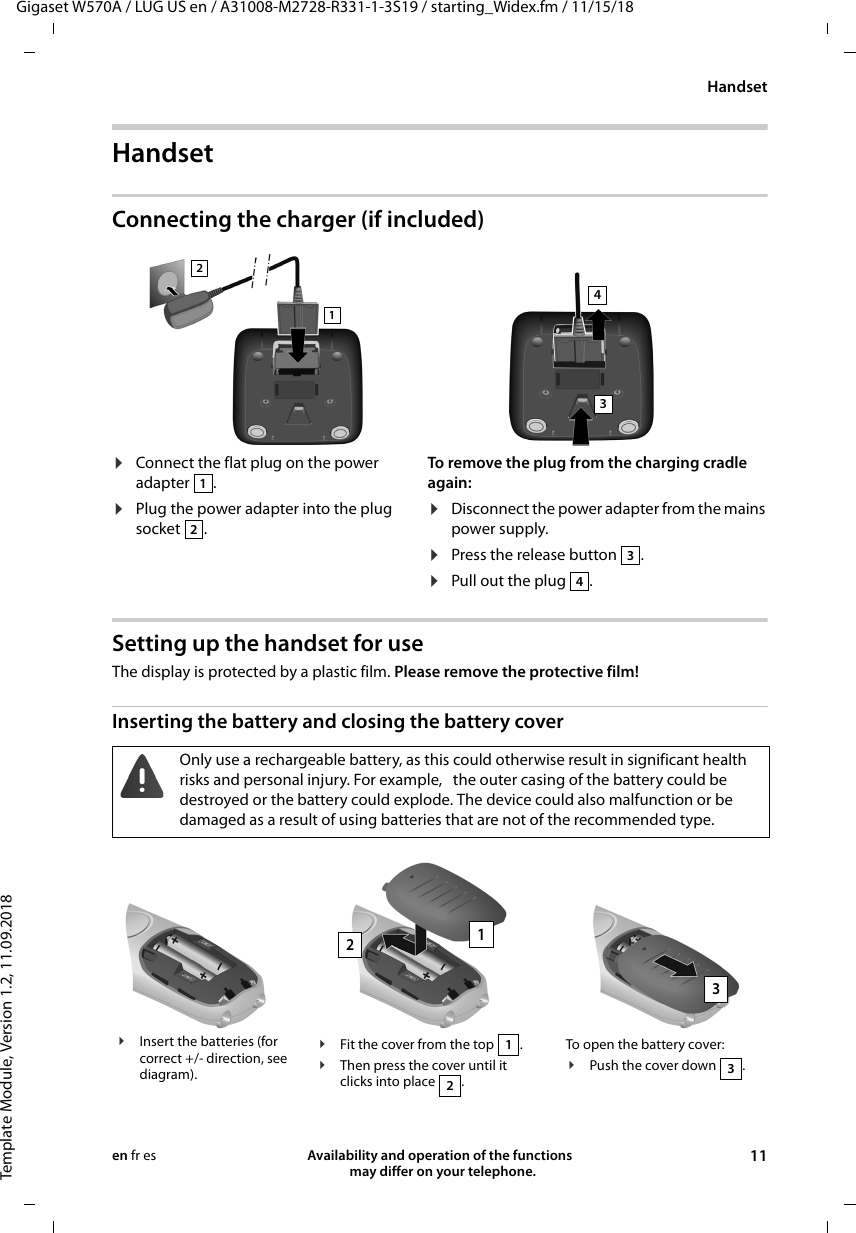 Gigaset W570A / LUG US en / A31008-M2728-R331-1-3S19 / starting_Widex.fm / 11/15/18Template Module, Version 1.2, 11.09.2018HandsetAvailability and operation of the functions   may differ on your telephone. 11en fr esHandsetConnecting the charger (if included)Setting up the handset for useThe display is protected by a plastic film. Please remove the protective film!Inserting the battery and closing the battery cover¤Connect the flat plug on the power adapter .¤Plug the power adapter into the plug socket .To remove the plug from the charging cradle again:¤Disconnect the power adapter from the mains power supply.¤Press the release button  .¤Pull out the plug . 12341234Only use a rechargeable battery, as this could otherwise result in significant health risks and personal injury. For example,   the outer casing of the battery could be destroyed or the battery could explode. The device could also malfunction or be damaged as a result of using batteries that are not of the recommended type.¥Insert the batteries (for correct +/- direction, see diagram).¥Fit the cover from the top  .¥Then press the cover until it clicks into place  .12To open the battery cover:¥Push the cover down .3123